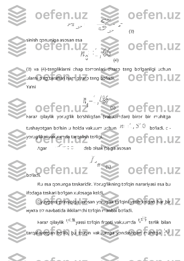 n	y	=	
C
ϑ	y	
;(3)
sinish qonuniga asosan esa	
n	
0
=	1	,66
(4)
(3)   va   (4)-tengliklarni   chap   tomonlari   o’zaro   teng   bo’lganligi   uchun
ularni o’ng taraflari ham o’zaro teng bo’ladi.
Ya’ni	
n	
e
=	1	,486
(5)
Faraz   qilaylik   yorug’lik   bo’shliqdan   (vakuumdan)   biror   bir   muhitga
tushayotgan   bo’lsin   u   holda   vakuum   uchun  	
n	=	1	,510   bo’ladi.   c   -
yorug’likni vakuumda tarqalish tezligi.
Agar 	
L	0  deb olsak (5) ga asosan	
L	
e
(6)
bo’ladi.
Bu esa qonunga teskaridir. Yorug’likning to’lqin nazariyasi esa bu
ifodaga teskari bo’lgan xulosaga keldi.
Gyuygens prinsipiga asosan yorug’lik to’lqini yetib kelgan har bir
нукта  o’z navbatida ikkilamchi to’lqin manbai bo’ladi.
Faraz   qilaylik  	
ne=1,486 yassi   to’lqin   fronti   vakuumda  	nш=149   tezlik   bilan
tarqalayotgan   bo’lib,   bu   to’lqin   vakuumga   yondashgan   muhitga  	
(ne) 