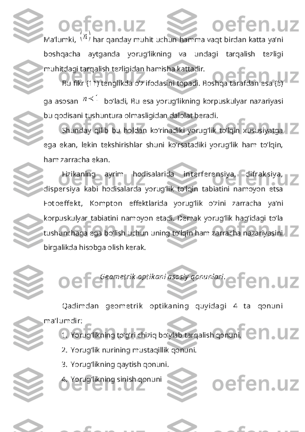 Ma’lumki,  (n) har qanday muhit uchun hamma vaqt birdan katta ya’ni
boshqacha   aytganda   yorug’likning   va   undagi   tarqalish   tezligi
muhitdagi tarqalish tezligidan hamisha kattadir.
Bu fikr (11) tenglikda o’z ifodasini topadi. Boshqa tarafdan esa (6)
ga   asosan  
n≺	1   bo’ladi,   Bu   esa   yorug’likning  korpuskulyar  nazariyasi
bu qodisani tushuntura olmasligidan dalolat beradi.
Shunday   qilib   bu   holdan   ko’rinadiki   yorug’lik   to’lqin   xususiyatga
ega   ekan,   lekin   tekshirishlar   shuni   ko’rsatadiki   yorug’lik   ham   to’lqin,
ham zarracha ekan.
Fizikaning   ayrim   hodisalarida   int erferensiy a,   difrak siy a,
dispersiy a   kabi   hodisalarda   yorug’lik   to’lqin   tabiatini   namoyon   etsa
Fot o eff ek t ,   Kompt on   effektlarida   yorug’lik   o’zini   zarracha   ya’ni
korpuskulyar   tabiatini   namoyon   etadi.   Demak   yorug’lik   hag’idagi   to’la
tushunchaga ega bo’lish uchun uning to’lqin ham zarracha nazariyasini
birgalikda hisobga olish kerak.
Ge ome t rik  opt ik ani asosiy  qonunlari.
Q adimdan   geomet rik   opt ik aning   quy idagi   4   t a   qonuni
ma’lumdir:
1. Yorug’likning to’g’ri chiziq bo’ylab tarqalish qonuni.
2. Yorug’lik nurining mustaqillik qonuni.
3. Yorug’likning qaytish qonuni.
4. Yorug’likning sinish qonuni 