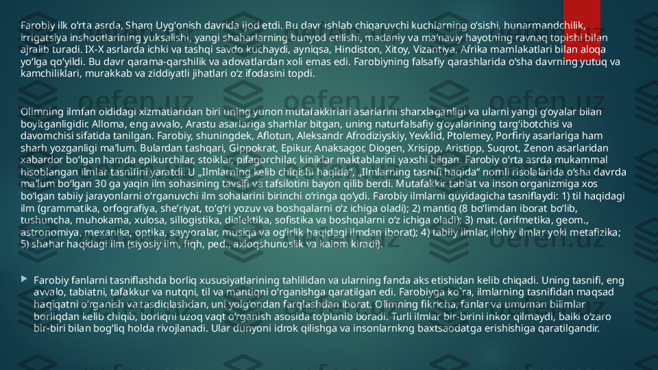 Farobiy ilk oʻrta asrda, Sharq Uygʻonish davrida ijod etdi. Bu davr ishlab chiqaruvchi kuchlarning oʻsishi, hunarmandchilik, 
irrigatsiya inshootlarining yuksalishi, yangi shaharlarning bunyod etilishi, madaniy va maʼnaviy hayotning ravnaq topishi bilan 
ajralib turadi. IX-X asrlarda ichki va tashqi savdo kuchaydi, ayniqsa, Hindiston, Xitoy, Vizantiya, Afrika mamlakatlari bilan aloqa 
yoʻlga qoʻyildi. Bu davr qarama-qarshilik va adovatlardan xoli emas edi. Farobiyning falsafiy qarashlarida oʻsha davrning yutuq va 
kamchiliklari, murakkab va ziddiyatli jihatlari oʻz ifodasini topdi.
Olimning ilmfan oldidagi xizmatlaridan biri uning yunon mutafakkirlari asarlarini sharxlaganligi va ularni yangi gʻoyalar bilan 
boyitganligidir. Alloma, eng avvalo, Arastu asarlariga sharhlar bitgan, uning naturfalsafiy gʻoyalarining targʻibotchisi va 
davomchisi sifatida tanilgan. Farobiy, shuningdek, Aflotun, Aleksandr Afrodiziyskiy, Yevklid, Ptolemey, Porfiriy asarlariga ham 
sharh yozganligi maʼlum. Bulardan tashqari, Gippokrat, Epikur, Anaksagor, Diogen, Xrisipp, Aristipp, Suqrot, Zenon asarlaridan 
xabardor boʻlgan hamda epikurchilar, stoiklar, pifagorchilar, kiniklar maktablarini yaxshi bilgan. Farobiy oʻrta asrda mukammal 
hisoblangan ilmlar tasnifini yaratdi. U „Ilmlarning kelib chiqishi haqida“, „Ilmlarning tasnifi haqida“ nomli risolalarida oʻsha davrda 
maʼlum boʻlgan 30 ga yaqin ilm sohasining tavsifi va tafsilotini bayon qilib berdi. Mutafakkir tabiat va inson organizmiga xos 
boʻlgan tabiiy jarayonlarni oʻrganuvchi ilm sohalarini birinchi oʻringa qoʻydi. Farobiy ilmlarni quyidagicha tasniflaydi: 1) til haqidagi 
ilm (grammatika, orfografiya, sheʼriyat, toʻgʻri yozuv va boshqalarni oʻz ichiga oladi); 2) mantiq (8 boʻlimdan iborat boʻlib, 
tushuncha, muhokama, xulosa, sillogistika, dialektika, sofistika va boshqalarni oʻz ichiga oladi); 3) mat. (arifmetika, geom., 
astronomiya, mexanika, optika, sayyoralar, musiqa va ogʻirlik haqidagi ilmdan iborat); 4) tabiiy ilmlar, ilohiy ilmlar yoki metafizika; 
5) shahar haqidagi ilm (siyosiy ilm, fiqh, ped., axloqshunoslik va kalom kiradi).

Farobiy fanlarni tasniflashda borliq xususiyatlarining tahlilidan va ularning fanda aks etishidan kelib chiqadi. Uning tasnifi, eng 
avvalo, tabiatni, tafakkur va nutqni, til va mantiqni oʻrganishga qaratilgan edi. Farobiyga ko`ra, ilmlarning tasnifidan maqsad 
haqiqatni oʻrganish va tasdiqlashdan, uni yolgʻondan farqlashdan iborat. Olimning fikricha, fanlar va umuman bilimlar 
borliqdan kelib chiqib, borliqni uzoq vaqt oʻrganish asosida toʻplanib boradi. Turli ilmlar bir-birini inkor qilmaydi, balki oʻzaro 
bir-biri bilan bogʻliq holda rivojlanadi. Ular dunyoni idrok qilishga va insonlarnkng baxtsaodatga erishishiga qaratilgandir.   