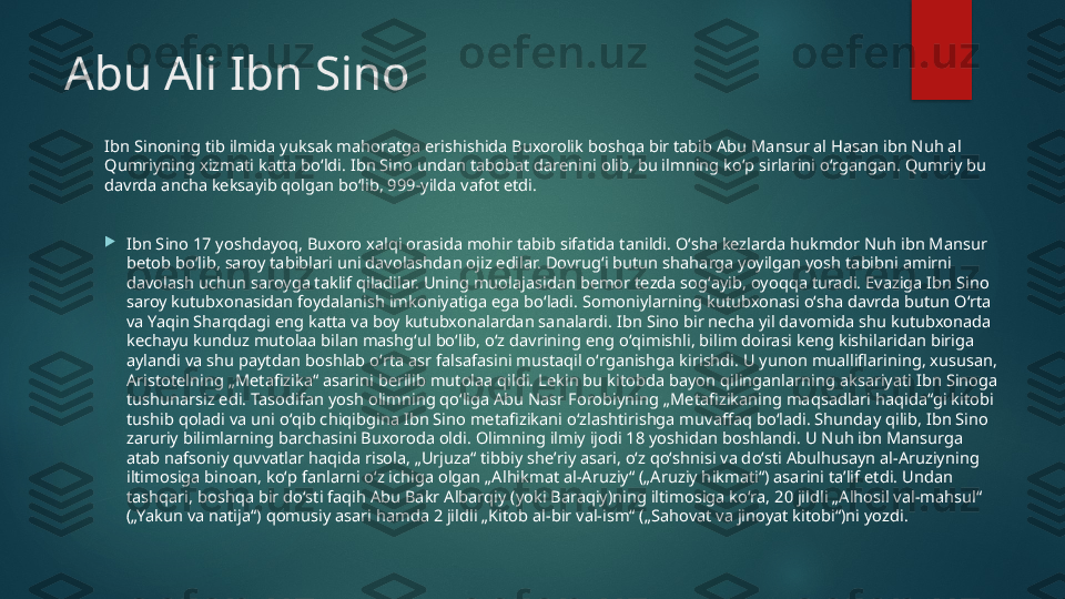 Abu Ali Ibn Sino
Ibn Sinoning tib ilmida yuksak mahoratga erishishida Buxorolik boshqa bir tabib Abu Mansur al Hasan ibn Nuh al 
Qumriyning xizmati katta boʻldi. Ibn Sino undan tabobat darenini olib, bu ilmning koʻp sirlarini oʻrgangan. Qumriy bu 
davrda ancha keksayib qolgan boʻlib, 999-yilda vafot etdi.

Ibn Sino 17 yoshdayoq, Buxoro xalqi orasida mohir tabib sifatida tanildi. Oʻsha kezlarda hukmdor Nuh ibn Mansur 
betob boʻlib, saroy tabiblari uni davolashdan ojiz edilar. Dovrugʻi butun shaharga yoyilgan yosh tabibni amirni 
davolash uchun saroyga taklif qiladilar. Uning muolajasidan bemor tezda sogʻayib, oyoqqa turadi. Evaziga Ibn Sino 
saroy kutubxonasidan foydalanish imkoniyatiga ega boʻladi. Somoniylarning kutubxonasi oʻsha davrda butun Oʻrta 
va Yaqin Sharqdagi eng katta va boy kutubxonalardan sanalardi. Ibn Sino bir necha yil davomida shu kutubxonada 
kechayu kunduz mutolaa bilan mashgʻul boʻlib, oʻz davrining eng oʻqimishli, bilim doirasi keng kishilaridan biriga 
aylandi va shu paytdan boshlab oʻrta asr falsafasini mustaqil oʻrganishga kirishdi. U yunon mualliflarining, xususan, 
Aristotelning „Metafizika“ asarini berilib mutolaa qildi. Lekin bu kitobda bayon qilinganlarning aksariyati Ibn Sinoga 
tushunarsiz edi. Tasodifan yosh olimning qoʻliga Abu Nasr Forobiyning „Metafizikaning maqsadlari haqida“gi kitobi 
tushib qoladi va uni oʻqib chiqibgina Ibn Sino metafizikani oʻzlashtirishga muvaffaq boʻladi. Shunday qilib, Ibn Sino 
zaruriy bilimlarning barchasini Buxoroda oldi. Olimning ilmiy ijodi 18 yoshidan boshlandi. U Nuh ibn Mansurga 
atab nafsoniy quvvatlar haqida risola, „Urjuza“ tibbiy sheʼriy asari, oʻz qoʻshnisi va doʻsti Abulhusayn al-Aruziyning 
iltimosiga binoan, koʻp fanlarni oʻz ichiga olgan „Alhikmat al-Aruziy“ („Aruziy hikmati“) asarini taʼlif etdi. Undan 
tashqari, boshqa bir doʻsti faqih Abu Bakr Albarqiy (yoki Baraqiy)ning iltimosiga koʻra, 20 jildli „Alhosil val-mahsul“ 
(„Yakun va natija“) qomusiy asari hamda 2 jildli „Kitob al-bir val-ism“ („Sahovat va jinoyat kitobi“)ni yozdi.   