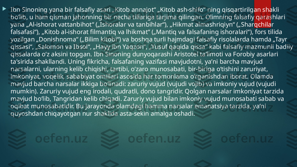 
Ibn Sinoning yana bir falsafiy asari „Kitob annajot“ „Kitob ash-shifo“ ning qisqartirilgan shakli 
boʻlib, u ham qisman jahonning bir necha tillariga tarjima qilingan. Olimning falsafiy qarashlari 
yana „Al-ishorat vattanbihot“ („Ishoralar va tanbihlar“), „Hikmat almashriqiyn“ („Sharqchilar 
falsafasi“), „Kitob al-ishorat filmantiq va lhikmat“ („Mantiq va falsafaning ishoralari“), fors tilida 
yozilgan „Donishnoma“ („Bilim kitobi“) va boshqa turli hajmdagi falsafiy risolalarda hamda „Tayr 
qissasi“, „Salomon va Ibsol“, „Hayy ibn Yaqzon“, „Yusuf qaqida qissa“ kabi falsafiy mazmunli badiiy 
qissalarda oʻz aksini topgan. Ibn Sinoning dunyoqarashi Aristotel taʼlimoti va Forobiy asarlari 
taʼsirida shakllandi. Uning fikricha, falsafaning vazifasi mavjudotni, yaʼni barcha mavjud 
narsalarni, ularning kelib chiqishi, tartibi, oʻzaro munosabati, bir-biriga oʻtishini zaruriyat, 
imkoniyat, voqelik, sababiyat omillari asosida har tomonlama oʻrganishdan iborat. Olamda 
mavjud barcha narsalar ikkiga boʻlinadi: zaruriy vujud (vujudi vojib) va imkoniy vujud (vujudi 
mumkin). Zaruriy vujud eng irodali, qudratli, dono tangridir. Qolgan narsalar imkoniyat tarzida 
mavjud boʻlib, Tangridan kelib chiqadi. Zaruriy vujud bilan imkoniy vujud munosabati sabab va 
oqibat munosabatidir. Bu jarayonda olamdagi hamma narsalar emanatsiya tarzida, yaʼni 
quyoshdan chiqayotgan nur shaklida asta-sekin amalga oshadi.    