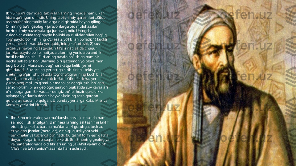 Ibn Sino oʻz davridagi tabiiy fanlarning rivojiga ham ulkan 
hissa qoʻshgan olimdir. Uning tabiiy-ilmiy qarashlari „Kitob 
ash-shifo“ ning tabiiy fanlarga oid qismida bayon qilingan. 
Olimning baʼzi geologik jarayonlarga oid mulohazalari 
hozirgi ilmiy nazariyalarga juda yaqindir. Uningcha, 
vulqonlar aslida togʻ paydo boʻlishi va zilzilalar bilan bogʻliq. 
Togʻ paydo boʻli-shining oʻzi esa 2 yoʻl bilan boʻladi: 1) kuchli 
yer qimirlashi vaqtida yer qobigʻining koʻtarilishi; 2) suv 
orqali va havoning asta-sekin taʼsiri natijasida chuqur 
jarliklar paydo boʻlib, natijada ularning yonida balandlik 
hosil boʻlib qolishi. Zilzilaning paydo boʻlishiga ham bir 
necha sabablar bor. Ularning biri gazsimon yo olovsimon 
bugʻ boʻladi. Mana shu bugʻ harakatga kelib, yerni 
qimirlatadi. Suvlarning yer ostiga sizib kirishi, tekis yer 
chetining oʻpirilishi, baʼzida togʻ choʻqqilarining kuch bilan 
qulashi ham zilzilaga sabab boʻladi. Olim fikricha, yer 
yuzasining maʼlum qismi bir mahallar dengiz tubi boʻlgan, 
zamon oʻtishi bilan geologik jarayon oqibatida suv xavzalari 
oʻrni oʻzgargan. Bir vaqtlar dengiz boʻlib, hozir quruklikka 
aylangan yerlarda dengiz hayvonlarining tosh-qotgan 
qoldiqlari saqlanib qolgan. U bunday yerlarga Kufa, Misr va 
Xorazm yerlarini kiritadi.

Ibn Sino mineralogiya (maʼdanshunoslik) sohasida ham 
salmoqli ishlar qilgan. U minerallarning asl tasnifini taklif 
etdi. Unga koʻra, barcha maʼdanlar 4 guruhga: toshlar, 
eriydigan jismlar (metallar), oltin-gugurtli yonuvchi 
birikmalar va tuzlarga boʻlinadi. Bu tasnif to 19-asr gacha 
deyarli oʻzgarishsiz saqlanib keldi. Ibn Sinoning geologiya 
va mineralogiyaga oid fikrlari uning „al-Afʼol va-linfiolot“ 
(„Taʼsir va taʼsirlanish“) asarida ham uchraydi.   