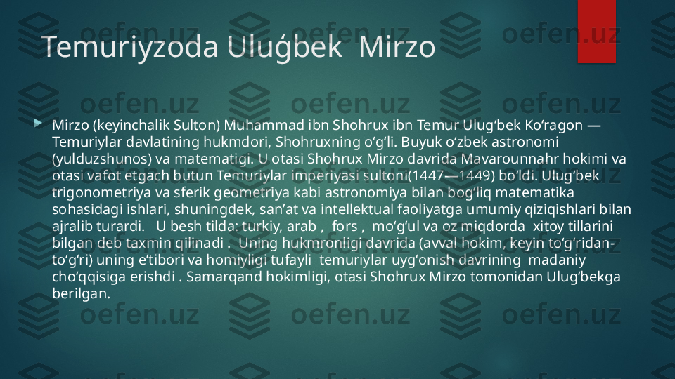 Temuriyzoda Uluģbek  Mirzo

Mirzo (keyinchalik Sulton) Muhammad ibn Shohrux ibn Temur Ulugʻbek Koʻragon — 
Temuriylar davlatining hukmdori, Shohruxning oʻgʻli. Buyuk oʻzbek astronomi 
(yulduzshunos) va matematigi. U otasi Shohrux Mirzo davrida Mavarounnahr hokimi va 
otasi vafot etgach butun Temuriylar imperiyasi sultoni(1447—1449) boʻldi. Ulugʻbek  
trigonometriya va sferik geometriya kabi astronomiya bilan bogʻliq matematika 
sohasidagi ishlari, shuningdek, sanʼat va intellektual faoliyatga umumiy qiziqishlari bilan 
ajralib turardi.   U besh tilda: turkiy, arab ,  fors ,  moʻgʻul va oz miqdorda  xitoy tillarini 
bilgan deb taxmin qilinadi .  Uning hukmronligi davrida (avval hokim, keyin toʻgʻridan-
toʻgʻri) uning eʼtibori va homiyligi tufayli  temuriylar uygʻonish davrining  madaniy 
choʻqqisiga erishdi . Samarqand hokimligi, otasi Shohrux Mirzo tomonidan Ulugʻbekga  
berilgan.   