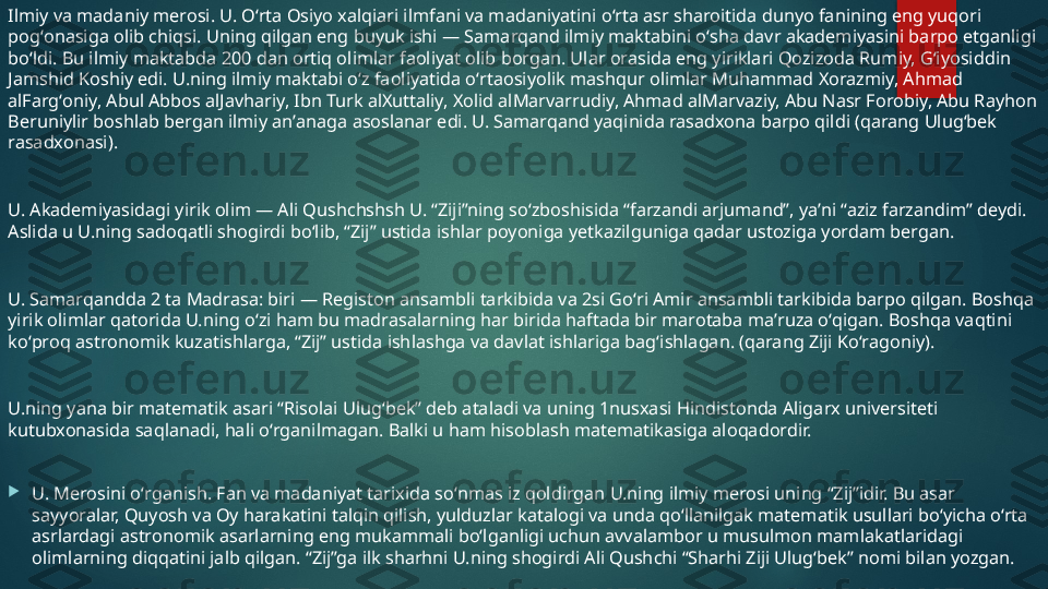 Ilmiy va madaniy merosi. U. Oʻrta Osiyo xalqiari ilmfani va madaniyatini oʻrta asr sharoitida dunyo fanining eng yuqori 
pogʻonasiga olib chiqsi. Uning qilgan eng buyuk ishi — Samarqand ilmiy maktabini oʻsha davr akademiyasini barpo etganligi 
boʻldi. Bu ilmiy maktabda 200 dan ortiq olimlar faoliyat olib borgan. Ular orasida eng yiriklari Qozizoda Rumiy, Gʻiyosiddin 
Jamshid Koshiy edi. U.ning ilmiy maktabi oʻz faoliyatida oʻrtaosiyolik mashqur olimlar Muhammad Xorazmiy, Ahmad 
alFargʻoniy, Abul Abbos alJavhariy, Ibn Turk alXuttaliy, Xolid alMarvarrudiy, Ahmad alMarvaziy, Abu Nasr Forobiy, Abu Rayhon 
Beruniylir boshlab bergan ilmiy anʼanaga asoslanar edi. U. Samarqand yaqinida rasadxona barpo qildi (qarang Ulugʻbek 
rasadxonasi).
U. Akademiyasidagi yirik olim — Ali Qushchshsh U. “Ziji”ning soʻzboshisida “farzandi arjumand”, yaʼni “aziz farzandim” deydi. 
Aslida u U.ning sadoqatli shogirdi boʻlib, “Zij” ustida ishlar poyoniga yetkazilguniga qadar ustoziga yordam bergan.
U. Samarqandda 2 ta Madrasa: biri — Registon ansambli tarkibida va 2si Goʻri Amir ansambli tarkibida barpo qilgan. Boshqa 
yirik olimlar qatorida U.ning oʻzi ham bu madrasalarning har birida haftada bir marotaba maʼruza oʻqigan. Boshqa vaqtini 
koʻproq astronomik kuzatishlarga, “Zij” ustida ishlashga va davlat ishlariga bagʻishlagan. (qarang Ziji Koʻragoniy).
U.ning yana bir matematik asari “Risolai Ulugʻbek” deb ataladi va uning 1nusxasi Hindistonda Aligarx universiteti 
kutubxonasida saqlanadi, hali oʻrganilmagan. Balki u ham hisoblash matematikasiga aloqadordir.

U. Merosini oʻrganish. Fan va madaniyat tarixida soʻnmas iz qoldirgan U.ning ilmiy merosi uning “Zij”idir. Bu asar 
sayyoralar, Quyosh va Oy harakatini talqin qilish, yulduzlar katalogi va unda qoʻllanilgak matematik usullari boʻyicha oʻrta 
asrlardagi astronomik asarlarning eng mukammali boʻlganligi uchun avvalambor u musulmon mamlakatlaridagi 
olimlarning diqqatini jalb qilgan. “Zij”ga ilk sharhni U.ning shogirdi Ali Qushchi “Sharhi Ziji Ulugʻbek” nomi bilan yozgan.   