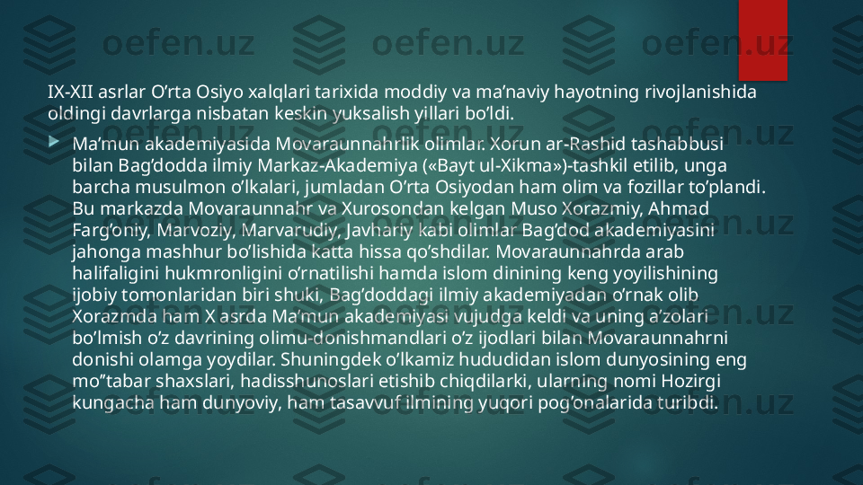 IX-XII asrlar O’rta Osiyo xalqlari tarixida moddiy va ma’naviy hayotning rivojlanishida 
oldingi davrlarga nisbatan keskin yuksalish yillari bo’ldi.

Ma’mun akademiyasida Movaraunnahrlik olimlar. Xorun ar-Rashid tashabbusi 
bilan Bag’dodda ilmiy Markaz-Akademiya («Bayt ul-Xikma»)-tashkil etilib, unga 
barcha musulmon o’lkalari, jumladan O’rta Osiyodan ham olim va fozillar to’plandi. 
Bu markazda Movaraunnahr va Xurosondan kelgan Muso Xorazmiy, Ahmad 
Farg’oniy, Marvoziy, Marvarudiy, Javhariy kabi olimlar Bag’dod akademiyasini 
jahonga mashhur bo’lishida katta hissa qo’shdilar. Movaraunnahrda arab 
halifaligini hukmronligini o’rnatilishi hamda islom dinining keng yoyilishining 
ijobiy tomonlaridan biri shuki, Bag’doddagi ilmiy akademiyadan o’rnak olib 
Xorazmda ham X asrda Ma’mun akademiyasi vujudga keldi va uning a’zolari 
bo’lmish o’z davrining olimu-donishmandlari o’z ijodlari bilan Movaraunnahrni 
donishi olamga yoydilar. Shuningdek o’lkamiz hududidan islom dunyosining eng 
mo’’tabar shaxslari, hadisshunoslari etishib chiqdilarki, ularning nomi Hozirgi 
kungacha ham dunyoviy, ham tasavvuf ilmining yuqori pog’onalarida turibdi.   