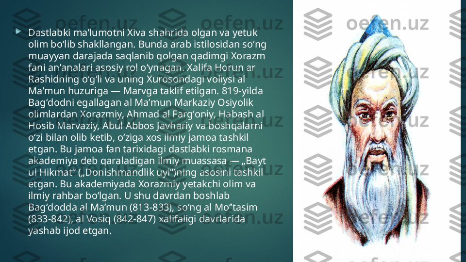 
Dastlabki maʼlumotni Xiva shahrida olgan va yetuk 
olim boʻlib shakllangan. Bunda arab istilosidan soʻng 
muayyan darajada saqlanib qolgan qadimgi Xorazm 
fani anʼanalari asosiy rol oʻynagan. Xalifa Horun ar 
Rashidning oʻgʻli va uning Xurosondagi voliysi al 
Maʼmun huzuriga — Marvga taklif etilgan. 819-yilda 
Bagʻdodni egallagan al Maʼmun Markaziy Osiyolik 
olimlardan Xorazmiy, Ahmad al Fargʻoniy, Habash al 
Hosib Marvaziy, Abul Abbos Javhariy va boshqalarni 
oʻzi bilan olib ketib, oʻziga xos ilmiy jamoa tashkil 
etgan. Bu jamoa fan tarixidagi dastlabki rosmana 
akademiya deb qaraladigan ilmiy muassasa — „Bayt 
ul Hikmat“ („Donishmandlik uyi“)ning asosini tashkil 
etgan. Bu akademiyada Xorazmiy yetakchi olim va 
ilmiy rahbar boʻlgan. U shu davrdan boshlab 
Bagʻdodda al Maʼmun (813-833), soʻng al Moʻʼtasim 
(833-842), al Vosiq (842-847) xalifaligi davrlarida 
yashab ijod etgan.   