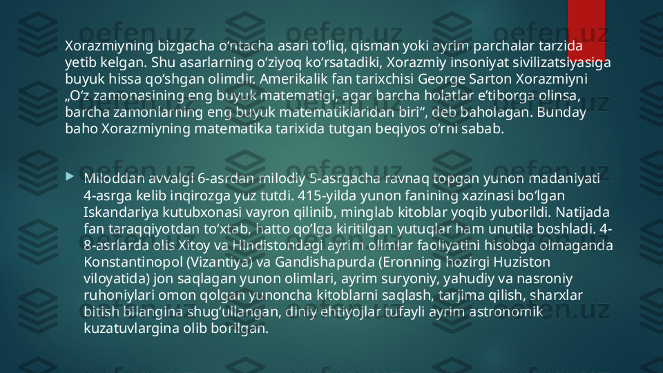 Xorazmiyning bizgacha oʻntacha asari toʻliq, qisman yoki ayrim parchalar tarzida 
yetib kelgan. Shu asarlarning oʻziyoq koʻrsatadiki, Xorazmiy insoniyat sivilizatsiyasiga 
buyuk hissa qoʻshgan olimdir. Amerikalik fan tarixchisi George Sarton Xorazmiyni 
„Oʻz zamonasining eng buyuk matematigi, agar barcha holatlar eʼtiborga olinsa, 
barcha zamonlarning eng buyuk matematiklaridan biri“, deb baholagan. Bunday 
baho Xorazmiyning matematika tarixida tutgan beqiyos oʻrni sabab.

Miloddan avvalgi 6-asrdan milodiy 5-asrgacha ravnaq topgan yunon madaniyati 
4-asrga kelib inqirozga yuz tutdi. 415-yilda yunon fanining xazinasi boʻlgan 
Iskandariya kutubxonasi vayron qilinib, minglab kitoblar yoqib yuborildi. Natijada 
fan taraqqiyotdan toʻxtab, hatto qoʻlga kiritilgan yutuqlar ham unutila boshladi. 4-
8-asrlarda olis Xitoy va Hindistondagi ayrim olimlar faoliyatini hisobga olmaganda 
Konstantinopol (Vizantiya) va Gandishapurda (Eronning hozirgi Huziston 
viloyatida) jon saqlagan yunon olimlari, ayrim suryoniy, yahudiy va nasroniy 
ruhoniylari omon qolgan yunoncha kitoblarni saqlash, tarjima qilish, sharxlar 
bitish bilangina shugʻullangan, diniy ehtiyojlar tufayli ayrim astronomik 
kuzatuvlargina olib borilgan.   