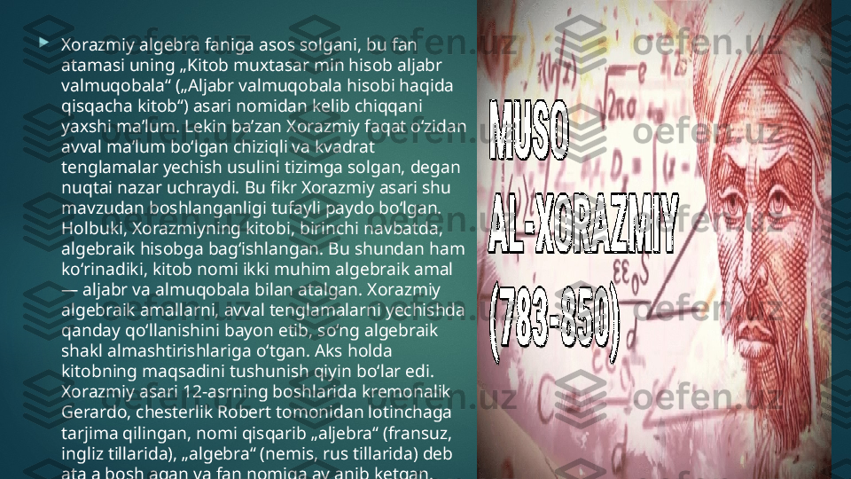 
Xorazmiy algebra faniga asos solgani, bu fan 
atamasi uning „Kitob muxtasar min hisob aljabr 
valmuqobala“ („Aljabr valmuqobala hisobi haqida 
qisqacha kitob“) asari nomidan kelib chiqqani 
yaxshi maʼlum. Lekin baʼzan Xorazmiy faqat oʻzidan 
avval maʼlum boʻlgan chiziqli va kvadrat 
tenglamalar yechish usulini tizimga solgan, degan 
nuqtai nazar uchraydi. Bu fikr Xorazmiy asari shu 
mavzudan boshlanganligi tufayli paydo boʻlgan. 
Holbuki, Xorazmiyning kitobi, birinchi navbatda, 
algebraik hisobga bagʻishlangan. Bu shundan ham 
koʻrinadiki, kitob nomi ikki muhim algebraik amal 
— aljabr va almuqobala bilan atalgan. Xorazmiy 
algebraik amallarni, avval tenglamalarni yechishda 
qanday qoʻllanishini bayon etib, soʻng algebraik 
shakl almashtirishlariga oʻtgan. Aks holda 
kitobning maqsadini tushunish qiyin boʻlar edi. 
Xorazmiy asari 12-asrning boshlarida kremonalik 
Gerardo, chesterlik Robert tomonidan lotinchaga 
tarjima qilingan, nomi qisqarib „aljebra“ (fransuz, 
ingliz tillarida), „algebra“ (nemis, rus tillarida) deb 
atala boshlagan va fan nomiga aylanib ketgan.   