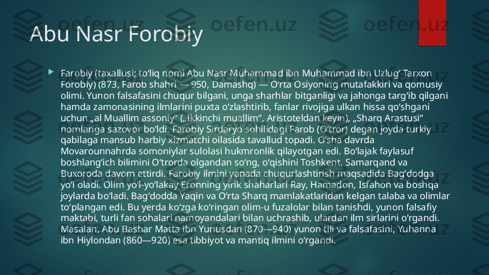 Abu Nasr Forobiy 

Farobiy (taxallusi; toʻliq nomi Abu Nasr Muhammad ibn Muhammad ibn Uzlugʻ Tarxon 
Forobiy) (873, Farob shahri — 950, Damashq) — Oʻrta Osiyoning mutafakkiri va qomusiy 
olimi. Yunon falsafasini chuqur bilgani, unga sharhlar bitganligi va jahonga targʻib qilgani 
hamda zamonasining ilmlarini puxta oʻzlashtirib, fanlar rivojiga ulkan hissa qoʻshgani 
uchun „al Muallim assoniy“ („Ikkinchi muallim“, Aristoteldan keyin), „Sharq Arastusi“ 
nomlariga sazovor boʻldi. Farobiy Sirdaryo sohilidagi Farob (Oʻtror) degan joyda turkiy 
qabilaga mansub harbiy xizmatchi oilasida tavallud topadi. Oʻsha davrda 
Movarounnahrda somoniylar sulolasi hukmronlik qilayotgan edi. Boʻlajak faylasuf 
boshlangʻich bilimini Oʻtrorda olgandan soʻng, oʻqishini Toshkent, Samarqand va 
Buxoroda davom ettirdi. Farobiy ilmini yanada chuqurlashtirish maqsadida Bagʻdodga 
yoʻl oladi. Olim yoʻl-yoʻlakay Eronning yirik shaharlari Ray, Hamadon, Isfahon va boshqa 
joylarda boʻladi. Bagʻdodda Yaqin va Oʻrta Sharq mamlakatlaridan kelgan talaba va olimlar 
toʻplangan edi. Bu yerda koʻzga koʻringan olim-u fuzalolar bilan tanishdi, yunon falsafiy 
maktabi, turli fan sohalari namoyandalari bilan uchrashib, ulardan ilm sirlarini oʻrgandi. 
Masalan, Abu Bashar Matta ibn Yunusdan (870—940) yunon tili va falsafasini, Yuhanna 
ibn Hiylondan (860—920) esa tibbiyot va mantiq ilmini oʻrgandi.   