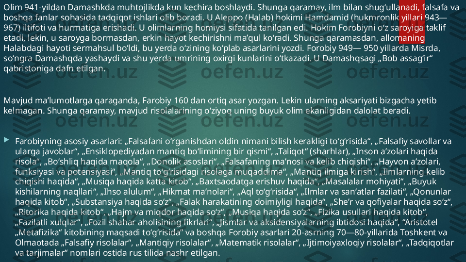 Olim 941-yildan Damashkda muhtojlikda kun kechira boshlaydi. Shunga qaramay, ilm bilan shugʻullanadi, falsafa va 
boshqa fanlar sohasida tadqiqot ishlari olib boradi. U Aleppo (Halab) hokimi Hamdamid (hukmronlik yillari 943—
967) iltifoti va hurmatiga erishadi. U olimlarning homiysi sifatida tanilgan edi. Hokim Forobiyni oʻz saroyiga taklif 
etadi, lekin, u saroyga bormasdan, erkin hayot kechirishni maʼqul koʻradi. Shunga qaramasdan, allomaning 
Halabdagi hayoti sermahsul boʻldi, bu yerda oʻzining koʻplab asarlarini yozdi. Forobiy 949— 950 yillarda Misrda, 
soʻngra Damashqda yashaydi va shu yerda umrining oxirgi kunlarini oʻtkazadi. U Damashqsagi „Bob assagʻir“ 
qabristoniga dafn etilgan.
Mavjud maʼlumotlarga qaraganda, Farobiy 160 dan ortiq asar yozgan. Lekin ularning aksariyati bizgacha yetib 
kelmagan. Shunga qaramay, mavjud risolalarining oʻziyoq uning buyuk olim ekanligidan dalolat beradi.

Farobiyning asosiy asarlari: „Falsafani oʻrganishdan oldin nimani bilish kerakligi toʻgʻrisida“, „Falsafiy savollar va 
ularga javoblar“, „Ensiklopediyadan mantiq boʻlimining bir qismi“, „Taliqot“ (sharhlar), „Inson aʼzolari haqida 
risola“, „Boʻshliq haqida maqola“, „Donolik asoslari“, „Falsafaning maʼnosi va kelib chiqishi“, „Hayvon aʼzolari, 
funksiyasi va potensiyasi“, „Mantiq toʻgʻrisidagi risolaga muqaddima“, „Mantiq ilmiga kirish“, „Ilmlarning kelib 
chiqishi haqida“, „Musiqa haqida katta kitob“, „Baxtsaodatga erishuv haqida“, „Masalalar mohiyati“, „Buyuk 
kishilarning naqllari“, „Ihso alulum“, „Hikmat maʼnolari“, „Aql toʻgʻrisida“, „Ilmlar va sanʼatlar fazilati“, „Qonunlar 
haqida kitob“, „Substansiya haqida soʻz“, „Falak harakatining doimiyligi haqida“, „Sheʼr va qofiyalar haqida soʻz“, 
„Ritorika haqida kitob“, „Hajm va miqdor haqida soʻz“, „Musiqa haqida soʻz“, „Fizika usullari haqida kitob“, 
„Fazilatli xulqlar“, „Fozil shahar aholisining fikrlari“, „Jismlar va aksidensiyalarning ibtidosi haqida“, “Aristotel 
„Metafizika“ kitobining maqsadi toʻgʻrisida” va boshqa Forobiy asarlari 20-asrning 70—80-yillarida Toshkent va 
Olmaotada „Falsafiy risolalar“, „Mantiqiy risolalar“, „Matematik risolalar“, „Ijtimoiyaxloqiy risolalar“, „Tadqiqotlar 
va tarjimalar“ nomlari ostida rus tilida nashr etilgan.   