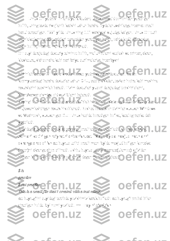 Linux OT yadrosi finlandiyalik student Linus Torvald tomonidan yaratilgan 
bo'lib, uning tezda rivojlanib ketishi uchun barcha foydalanuvchilarga internet orqali 
bepul tarqatilgan. 1991 yilda Linux ning 0.01 versiyasi vujudga kelgan. Linux OT turli
mamlakatlarning dasturchilari tomonidan yaratilgan bo'lib, ochiq kodli operatsion 
tizim bo'lib, internet mahsuloti hisoblanadi.
OT quyi darajadagi dasturiy ta'minot bo'lib, ma'lumotlarni saqlash va printer, ekran, 
klaviatura, sichqoncha kabi periferiya qurilmalariga interfeysni 
ta'minlab beradi. OT ikki qismdan iborat: yadro va tizim dasturlari. Yadro 
kopmyuterdagi barcha dasturlar uchun CPU, qattiq diskdan, tezkor hotira kabi mashina
resurslarini taqsimlab beradi. Tizim dasturlari yuqori darajadagi topshiriqlarni, 
klient/server qismiga oid vazifalarni bajaradi. 
Keyingi bo ’ limlarda katalog termini ko’plab ishlatiladi.  Katalog bu  – o ’ zida fayllarni 
mujassamlashtirgan resurs hisoblanadi. Boshqa operatsion tizimlar xususan Windows 
va Macintosh, xususan gap GUI Linux haqida boradigan bo ’ lsa, katalog papka deb 
yuritiladi.
Quyidagi buyruqlar Linux da terminal orqali amalga oshiriladi.  ls - Fayllarning 
nomlari keltirilgan ro’yhatni chiqarish .  cat - Matn faylda mavjud matnlarni 
ekranga chop qilish  cat buyruq utiliti orqali matn faylda mavjud bo ’ lgan kontekst 
(matn)ni ekranga chop qilinadi. Ushbu buyruq utility catenate(ulamoq) so’zidan 
olingan bo ’ lib, bir biri bilan bog ’ lamoq degan manoni anglatadi.
$ ls
practice
$ cat practice
This is a small file that I created with a text editor.
cat buyrug’ini quyidagi tartibda yozishimiz kerak bo ’ ladi: cat buyrug’i probel bilan 
ajratilgan holda fayl nomi yoziladi.  rm - Faylni o’chirish 