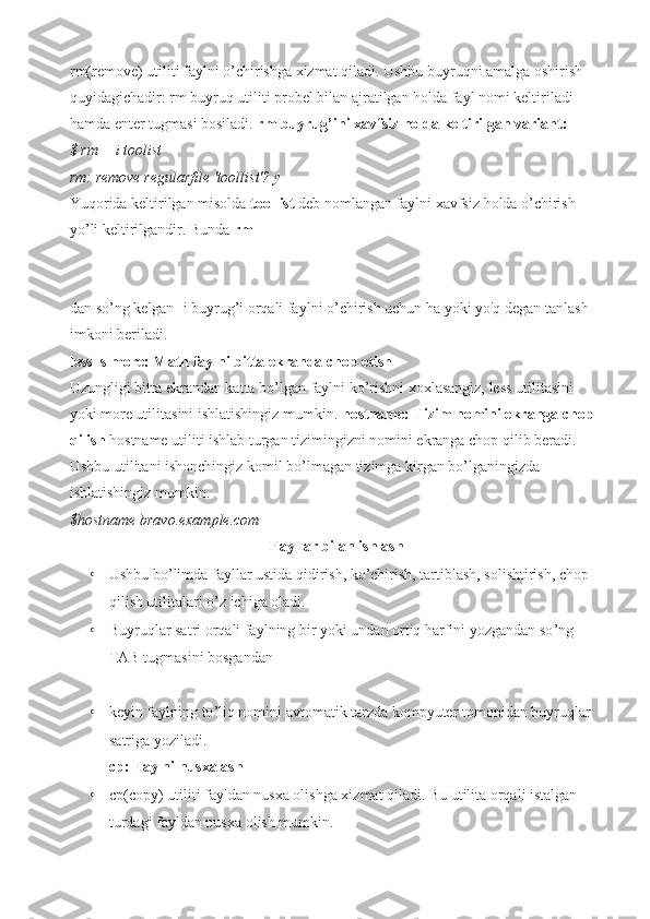 rm(remove) utiliti faylni o’chirishga xizmat qiladi. Ushbu buyruqni amalga oshirish 
quyidagichadir: rm buyruq utiliti probel bilan ajratilgan holda fayl nomi keltiriladi 
hamda enter tugmasi bosiladi.  rm buyrug’ini xavfsiz holda keltirilgan variant:
$ rm —i toolist
rm: remove regularfile 'toollist'? y
Yuqorida keltirilgan misolda  toollist  deb nomlangan faylni xavfsiz holda o’chirish 
yo ’ li keltirilgandir. Bunda  rm  
dan so’ng kelgan -i buyrug’i orqali faylni o’chirish uchun ha yoki yo'q degan tanlash 
imkoni beriladi.
less ls more: Matn faylni bitta ekranda chop etish
Uzungligi bitta ekrandan katta bo ’ lgan faylni ko’rishni xoxlasangiz, less utilit a sini 
yoki more utilit a sini ishlatishingiz mumkin.  hostname: Tizim nomini ekranga chop 
qilish  hostname utiliti ishlab turgan tizimingizni nomini ekranga chop qilib beradi. 
Ushbu utilitani ishonchingiz komil bo ’ lmagan tizimga kirgan bo’lganingizda 
ishlatishingiz mumkin.
$hostname bravo.example.com
Fayllar bilan ishlash
• Ushbu bo ’ limda fayllar ustida qidirish, ko’chirish, tartiblash, solishtirish, chop 
qilish utilitalari o’z ichiga oladi.
• Buyruqlar satri orqali faylning bir yoki undan ortiq harfini yozgandan so ’ ng 
TAB tugmasini bosgandan 
• keyin faylning to ’ liq nomini avtomatik tarzda kompyuter tomonidan buyruqlar 
satriga yoziladi.
cp: Faylni nusxalash
• cp(copy) utiliti fayldan nusxa olishga xizmat qiladi. Bu utilita orqali istalgan 
turdagi fayldan nusxa olish mumkin. 