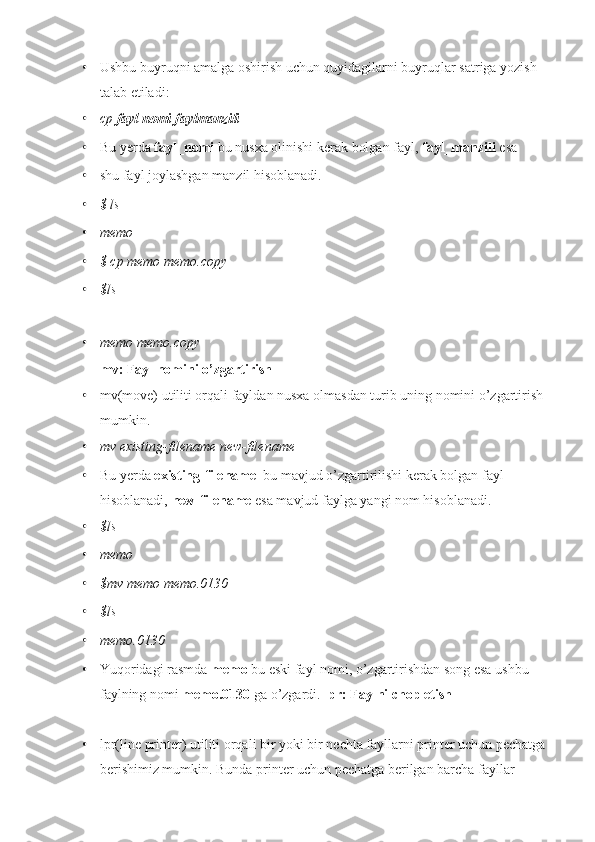 • Ushbu buyruqni amalga oshirish uchun quyidagilarni buyruqlar satriga yozish 
talab etiladi:
• cp  fayl nomi faylmanzili
• Bu yerda  fayl_nomi  bu nusxa olinishi kerak bolgan fayl,  fayl_manzili  esa
• shu fayl joylashgan manzil hisoblanadi.
• $ ls
• memo
• $ cp memo memo.copy
• $ls
• memo memo.copy
mv: Fayl nomini o’zgartirish
• mv(move) utiliti orqali fayldan nusxa olmasdan turib uning nomini o’zgartirish 
mumkin.
• mv existing-filename new-filename
• Bu yerda  existing-filename   bu mavjud o’zgartirilishi kerak bolgan fayl 
hisoblanadi,  new-filename  esa mavjud faylga yangi nom hisoblanadi.
• $ls
• memo
• $mv memo memo.0130
• $ls
• memo.0130
• Yuqoridagi rasmda  memo  bu eski fayl nomi, o’zgartirishdan song esa ushbu 
faylning nomi  memo.0130  ga o’zgardi.  lpr: Faylni chop etish
• lpr(line printer) utiliti orqali bir yoki bir nechta fayllarni printer uchun pechatga 
berishimiz mumkin. Bunda printer uchun pechatga berilgan barcha fayllar  