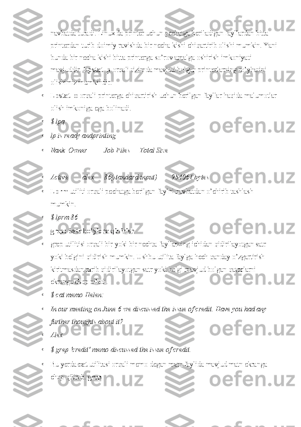 navbatda turadi. Linux da printer uchun pechatga beriladigan fayllardan bitta 
printerdan turib doimiy ravishda bir necha kishi chiqartirib olishi mumkin. Yani 
bunda bir necha kishi bitta printerga so’rov amalga oshirish imkoniyati 
mavjuddir.  Lpstat -p  orqali tizimda mavjud bolgan printerlarning ro’yhatini 
olishimiz mumkindir.
• Lpstat -o  orqali printerga chiqartirish uchun berilgan fayllar haqida malumotlar 
olish imkoniga ega bolinadi.
• $ lpq
• lp is ready andprinting
• Rank Owner Job Files Total Size
• Active        alex 86(standard input)        954061 bytes
• Lprm  utiliti orqali pechatga berilgan faylni navbatdan o’chirib tashlash 
mumkin.
• $ lprm 86
grep: Satr bo’yicha qidirish
• grep utilitisi orqali bir yoki bir nechta fayllarning ichidan qidirilayotgan satr 
yoki belgini qidirish mumkin. Ushbu utilita faylga hech qanday o’zgartirish 
kiritmasdan turib qidirilayotgan satr yoki belgi mavjud bolgan qatorlarni 
ekranga chop qiladi.
• $ cat memo Helen:
• In our meeting on June 6 we discussed the issue of credit. Have you had any 
further thoughts about it?
• Alex
• $ grep 'credit' memo discussed the issue of credit.
• Bu yerda  cat  utilitasi orqali memo degan matn faylida mavjud matn ekranga 
chop qilindi.  grep  