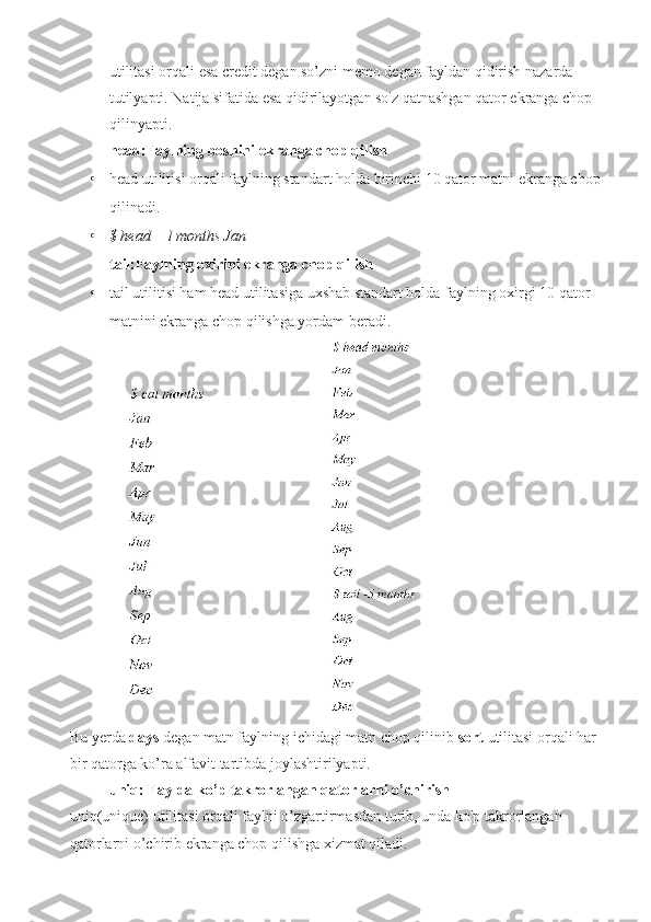 utilitasi orqali esa credit degan so’zni memo degan fayldan qidirish nazarda 
tutilyapti. Natija sifatida esa qidirilayotgan so'z qatnashgan qator ekranga chop 
qilinyapti.
head:Faylning boshini ekranga chop qilish
• head utilitisi orqali faylning standart holda birinchi 10 qator matni ekranga chop 
qilinadi.
• $ head —l months Jan
tail:Faylning oxirini ekranga chop qilish
• tail utilitisi ham head utilitasiga uxshab standart holda faylning oxirgi 10 qator 
matnini ekranga chop qilishga yordam beradi.
 
Bu yerda  days  degan matn faylning ichidagi matn chop qilinib  sort  utilitasi orqali har 
bir qatorga ko’ra alfavit tartibda joylashtirilyapti. 
uniq: Faylda ko’p takrorlangan qatorlarni o’chirish
uniq(unique) utilitasi orqali faylni o’zgartirmasdan turib, unda ko'p takrorlangan 
qatorlarni o’chirib ekranga chop qilishga xizmat qiladi. 