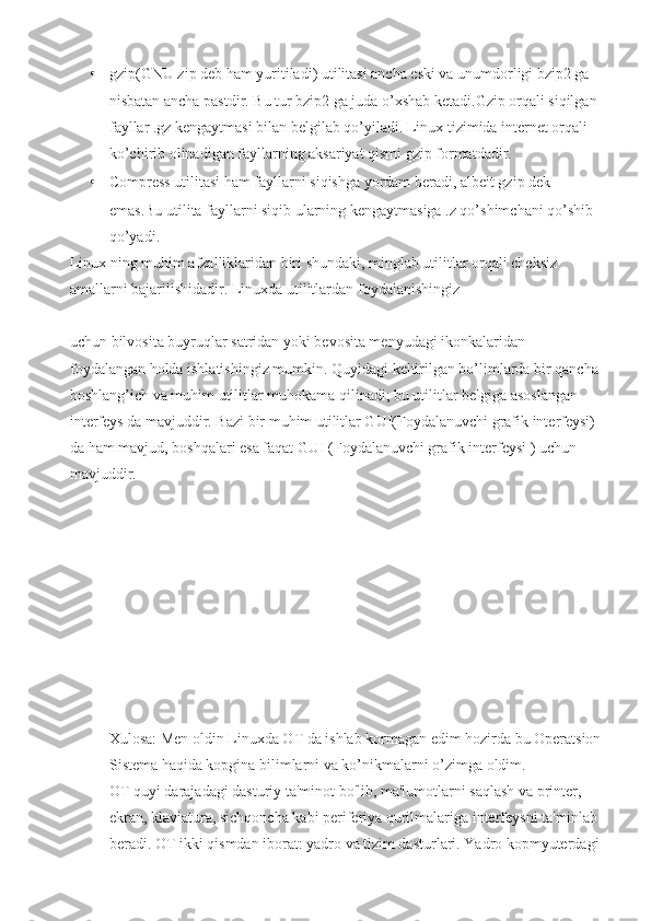 • gzip(GNU zip deb ham yuritiladi) utilitasi ancha eski va unumdorligi bzip2 ga 
nisbatan ancha pastdir. Bu tur bzip2 ga juda o’xshab ketadi.Gzip orqali siqilgan 
fayllar .gz kengaytmasi bilan belgilab qo’yiladi. Linux tizimida internet orqali 
ko’chirib olinadigan fayllarning aksariyat qismi gzip formatdadir.
• Compress utilitasi ham fayllarni siqishga yordam beradi, albeit gzip dek 
emas.Bu utilita fayllarni siqib ularning kengaytmasiga .z qo’shimchani qo’shib 
qo’yadi.
Linux ning muhim afzalliklaridan biri shundaki, minglab utilitlar orqali cheksiz 
amallarni bajarilishidadir. Linuxda utilitlardan foydalanishingiz 
uchun bilvosita buyruqlar satridan yoki bevosita menyudagi ikonkalaridan 
foydalangan holda ishlatishingiz mumkin. Quyidagi keltirilgan bo’limlarda bir qancha 
boshlang’ich va muhim utilitlar muhokama qilinadi; bu utilitlar belgiga asoslangan 
interfeys da mavjuddir. Bazi bir muhim utilitlar GUI(Foydalanuvchi grafik interfeysi) 
da ham mavjud, boshqalari esa faqat GUI (Foydalanuvchi grafik interfeysi ) uchun 
mavjuddir.
Xulosa: Men oldin Linuxda OT da ishlab kormagan edim hozirda bu Operatsion
Sistema haqida kopgina bilimlarni va ko’nikmalarni o’zimga oldim.
OT quyi darajadagi dasturiy ta'minot bo'lib, ma'lumotlarni saqlash va printer, 
ekran, klaviatura, sichqoncha kabi periferiya qurilmalariga interfeysni ta'minlab 
beradi. OT ikki qismdan iborat: yadro va tizim dasturlari. Yadro kopmyuterdagi  