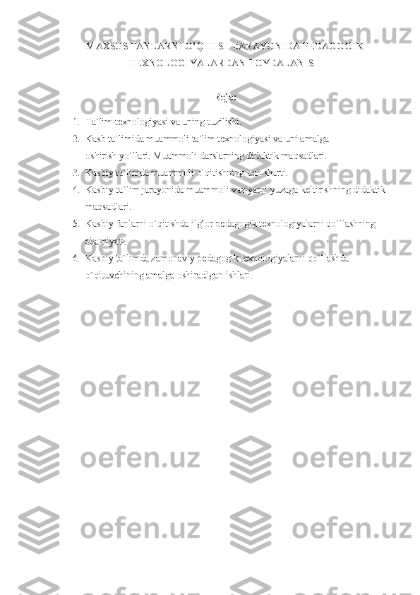 MAXSUS FANLARNI O’QITISH JARAYONIDA PEDAGOGIK
TEXNOLOGIYALARDAN FOYDALANISH
Reja:
1. T a`lim texnologiyasi va uning tuzilishi.
2. Kasb ta`limida muammoli ta`lim texnologiyasi va uni amalga                        
oshirish yo`llari. Muammoli darslarning didaktik maqsadlari.
3. Kasbiy ta`limda muammoli o`qitishning  uch  sharti.
4. Kasbiy ta`lim jarayonida muammoli vaziyatni yuzaga keltirishning didaktik 
maqsadlari. 
5. Kasbiy fanlarni o`qitishda ilg’or pedagogik texnologiyalarni qo`llashning 
ahamiyati. 
6. Kasbiy ta`limda zamonaviy pedagogik texnologiyalarni qo`llashda 
o`qituvchining amalga oshiradigan ishlari.  