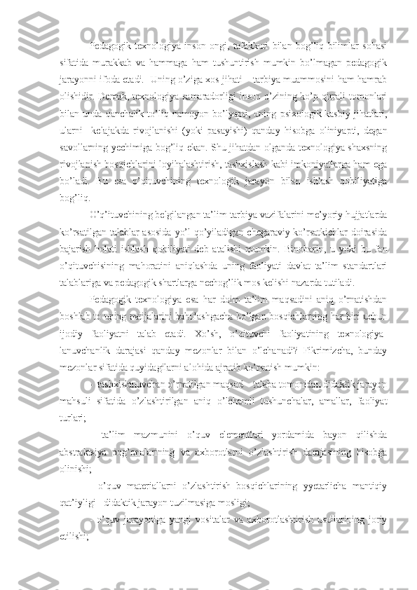 Pedagogik   texnologiya   inson   ongi,   tafakkuri   bilan   bog’liq   bilimlar   sohasi
sifatida   murakkab   va   hammaga   ham   tushuntirish   mumkin   bo’lmagan   pedagogik
jarayonni ifoda etadi.   Uning o’ziga xos jihati – tarbiya muammosini ham hamrab
olishidir. Demak, texnologiya samaradorligi  inson o’zining ko’p qirrali  tomonlari
bilan   unda   qanchalik   to’liq   namoyon   bo’lyapti,   uning   psixologik-kasbiy   jihatlari,
ularni     kelajakda   rivojlanishi   (yoki   pasayishi)   qanday   hisobga   oliniyapti,   degan
savollarning yechimiga bog’liq ekan. Shu jihatdan olganda texnologiya shaxsning
rivojlanish bosqichlarini loyihalashtirish, tashxislash kabi imkoniyatlarga ham ega
bo’ladi.   Bu   esa   o’qituvchining   texnologik   jarayon   bilan   ishlash   qobiliyatiga
bog’liq.
O’q’ituvchining belgilangan ta’lim-tarbiya vazifalarini me’yoriy hujjatlarda
ko’rsatilgan talablar  asosida  yo’l  qo’yiladigan chegaraviy ko’rsatkichlar  doirasida
bajarish   holati   ishlash   qobiliyati   deb   atalishi   mumkin.   Binobarin,   u   yoki   bu   fan
o’qituvchisining   mahoratini   aniqlashda   uning   faoliyati   davlat   ta’lim   standartlari
talablariga va pedagogik shartlarga nechog’lik mos kelishi nazarda tutiladi. 
Pedagogik   texnologiya   esa   har   doim   ta’lim   maqsadini   aniq   o’rnatishdan
boshlab to uning natijalarini baholashgacha bo’lgan bosqichlarning har biri uchun
ijodiy   faoliyatni   talab   etadi.   Xo’sh,   o’qituvchi   faoliyatining   texnologiya-
lanuvchanlik   darajasi   qanday   mezonlar   bilan   o’lchanadi?   Fikrimizcha,   bunday
mezonlar sifatida quyidagilarni alohida ajratib ko’rsatish mumkin:
-  tashxislanuvchan o’rnatilgan maqsad – talaba tomonidan didaktik jarayon
mahsuli   sifatida   o’zlashtirilgan   aniq   o’lchamli   tushunchalar,   amallar,   faoliyat
turlari;
-   ta’lim   mazmunini   o’quv   elementlari   yordamida   bayon   qilishda
abstraktsiya   pog’onalarining   va   axborotlarni   o’zlashtirish   darajasining   hisobga
olinishi;
-   o’quv   materiallarni   o’zlashtirish   bosqichlarining   yyetarlicha   mantiqiy
qat’iyligi - didaktik jarayon tuzilmasiga mosligi;
-   o’quv   jarayoniga   yangi   vositalar   va   axborotlashtirish   usullarining   joriy
etilishi; 