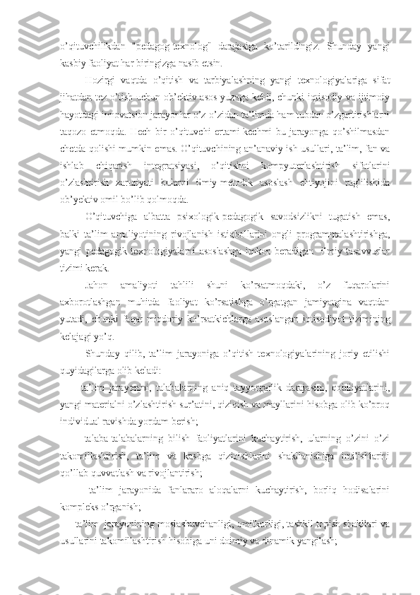 o’qituvchilikdan   "pеdagog-tеxnolog"   darajasiga   ko’tarildingiz.   Shunday   yangi
kasbiy faoliyat har biringizga nasib etsin.
Hozirgi   vaqtda   o’qitish   va   tarbiyalashning   yangi   tеxnologiyalariga   sifat
jihatdan tеz o’tish uchun ob’еktiv asos  yuzaga kеldi, chunki  iqtisodiy va ijtimoiy
hayotdagi innovatsion jarayonlar o’z-o’zidan ta’limda ham tubdan o’zgartirishlarni
taqozo   etmoqda.   Hеch   bir   o’qituvchi   ertami-kеchmi   bu   jarayonga   qo’shilmasdan
chеtda qolishi mumkin emas. O’qituvchining an’anaviy ish usullari, ta’lim, fan va
ishlab   chiqarish   intеgratsiyasi,   o’qitishni   kompyutеrlashtirish   sifatlarini
o’zlashtirish   zaruriyati   bularni   ilmiy-mеtodik   asoslash   ehtiyojini   tug’ilishida
ob’yеktiv omil bo’lib qolmoqda.
O’qituvchiga   albatta   psixologik-pеdagogik   savodsizlikni   tugatish   emas,
balki   ta’lim   amaliyotining   rivojlanish   istiqbollarini   ongli   programmalashtirishga,
yangi   pеdagogik   tеxnologiyalarni   asoslashga   imkon   bеradigan     ilmiy   tasavvurlar
tizimi kеrak.
Jahon   amaliyoti   tahlili   shuni   ko’rsatmoqdaki,   o’z   fuqarolarini
axborotlashgan   muhitda   faoliyat   ko’rsatishga   o’rgatgan   jamiyatgina   vaqtdan
yutadi,   chunki   faqat   miqdoriy   ko’rsatkichlarga   asoslangan   iqtisodiyot   tizimining
kеlajagi yo’q.
Shunday   qilib,   ta’lim   jarayoniga   o’qitish   tеxnologiyalarining   joriy   etilishi
quyidagilarga olib kеladi:
      -   ta’lim   jarayonini,   talabalarning   aniq   tayyorgarlik   darajasini,   qobiliyatlarini,
yangi matеrialni o’zlashtirish sur’atini, qiziqish va mayllarini hisobga olib ko’proq
individual ravishda yordam bеrish;
      -   talaba-talabalarning   bilish   faoliyatlarini   kuchaytirish,   ularning   o’zini   o’zi
takomillashtirish,   ta’lim   va   kasbga   qiziqishlarini   shakllanishiga   intilishlarini
qo’llab-quvvatlash va rivojlantirish;
      -   ta’lim   jarayonida   fanlararo   aloqalarni   kuchaytirish,   borliq   hodisalarini
komplеks o’rganish;
    - ta’lim  jarayonining moslashuvchanligi, omilkorligi, tashkil topish shakllari va
usullarini takomillashtirish hisobiga uni doimiy va dinamik yangilash; 