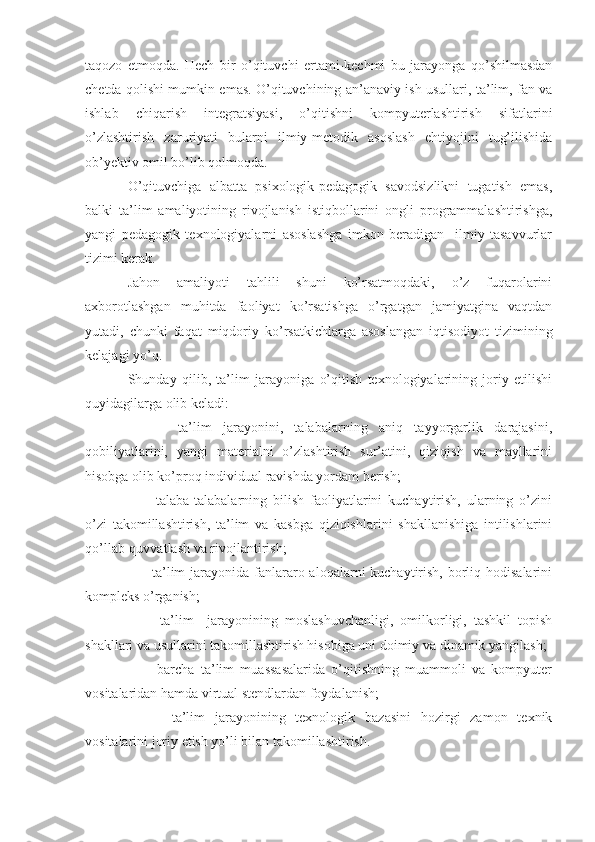 taqozo   etmoqda.   Hech   bir   o’qituvchi   ertami-kechmi   bu   jarayonga   qo’shilmasdan
chetda qolishi mumkin emas. O’qituvchining an’anaviy ish usullari, ta’lim, fan va
ishlab   chiqarish   integratsiyasi,   o’qitishni   kompyuterlashtirish   sifatlarini
o’zlashtirish   zaruriyati   bularni   ilmiy-metodik   asoslash   ehtiyojini   tug’ilishida
ob’yektiv omil bo’lib qolmoqda.
O’qituvchiga   albatta   psixologik-pedagogik   savodsizlikni   tugatish   emas,
balki   ta’lim   amaliyotining   rivojlanish   istiqbollarini   ongli   programmalashtirishga,
yangi   pedagogik   texnologiyalarni   asoslashga   imkon   beradigan     ilmiy   tasavvurlar
tizimi kerak.
Jahon   amaliyoti   tahlili   shuni   ko’rsatmoqdaki,   o’z   fuqarolarini
axborotlashgan   muhitda   faoliyat   ko’rsatishga   o’rgatgan   jamiyatgina   vaqtdan
yutadi,   chunki   faqat   miqdoriy   ko’rsatkichlarga   asoslangan   iqtisodiyot   tizimining
kelajagi yo’q.
Shunday   qilib,   ta’lim   jarayoniga   o’qitish   texnologiyalarining   joriy   etilishi
quyidagilarga olib keladi:
      -   ta’lim   jarayonini,   talabalarning   aniq   tayyorgarlik   darajasini,
qobiliyatlarini,   yangi   materialni   o’zlashtirish   sur’atini,   qiziqish   va   mayllarini
hisobga olib ko’proq individual ravishda yordam berish;
      -   talaba-talabalarning   bilish   faoliyatlarini   kuchaytirish,   ularning   o’zini
o’zi   takomillashtirish,   ta’lim   va   kasbga   qiziqishlarini   shakllanishiga   intilishlarini
qo’llab-quvvatlash va rivojlantirish;
     - ta’lim  jarayonida  fanlararo aloqalarni  kuchaytirish,  borliq hodisalarini
kompleks o’rganish;
      -   ta’lim     jarayonining   moslashuvchanligi,   omilkorligi,   tashkil   topish
shakllari va usullarini takomillashtirish hisobiga uni doimiy va dinamik yangilash;
      -   barcha   ta’lim   muassasalarida   o’qitishning   muammoli   va   kompyuter
vositalaridan hamda virtual stendlardan foydalanish;
      -   ta’lim   jarayonining   texnologik   bazasini   hozirgi   zamon   texnik
vositalarini joriy etish yo’li bilan takomillashtirish. 