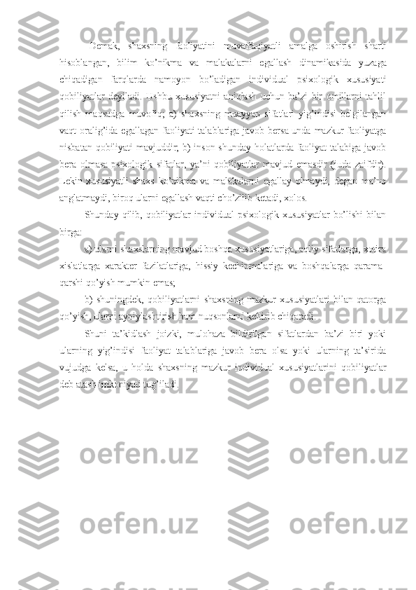 Demak,   shaxsning   faoliyatini   muvaffaqiyatli   amalga   oshirish   sharti
hisoblangan,   bilim   ko’nikma   va   malakalarni   egallash   dinami kasida   yuzaga
chiqadigan   farqlarda   namoyon   bo’ladigan   individual   psixologik   xususiyati
qobiliyatlar   deyiladi.   Ushbu   xususiyatni   aniqlash   uchun   ba’zi   bir   omillarni   tahlil
qilish   maqsadga   muvofiq;   a)   shaxsning   muayyan   sifatlari   yig’indisi   belgilangan
vaqt  oralig’ida egallagan  faoliyati  talablariga javob bersa-unda mazkur  faoliyatga
nisbatan qobiliyati mavjuddir; b) inson shunday holatlarda faoliyat talabiga javob
bera   olmasa-psixologik   sifatlar,   ya’ni   qobiliyatlar   mavjud   emasdir   (juda   zaifdir).
Lekin   xususiyatli   shaxs   ko’nikma   va   malakalarni   egallay   olmaydi,   degan   ma’no
anglatmaydi, biroq ularni egallash vaqti cho’zilib ketadi, xolos.
Shunday  qilib,  qobiliyatlar  individual   psixologik  xususiyatlar   bo’lishi   bilan
birga: 
a) ularni shaxslarning mavjud boshqa xususiyatlariga, aqliy sifatlarga, xotira
xislatlarga   xarakter   fazilatlariga,   hissiy   kechinmalariga   va   boshqalarga   qarama-
qarshi qo’yish mumkin emas; 
b)   shuningdek,   qobiliyatlarni   shaxsning   mazkur   xususiyatlari   bilan   qatorga
qo’yish, ularni ayniylashtirish ham nuqsonlarni keltirib chiqaradi. 
Shuni   ta’kidlash   joizki,   mulohaza   bildirilgan   sifatlardan   ba’zi   biri   yoki
ularning   yig’indisi   faoliyat   talablariga   javob   bera   olsa   yoki   ularning   ta’sirida
vujudga   kelsa,   u   holda   shaxsning   mazkur   individual   xususiyatlarini   qobiliyatlar
deb atash imkoniyati tug’iladi. 