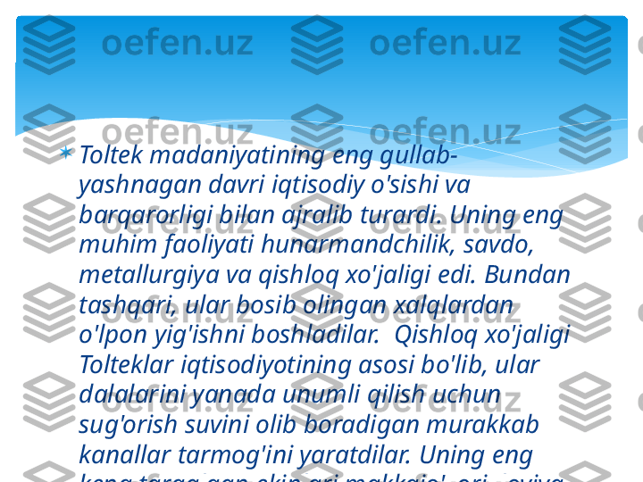 
Toltek madaniyatining eng gullab-
yashnagan davri iqtisodiy o'sishi va 
barqarorligi bilan ajralib turardi. Uning eng 
muhim faoliyati hunarmandchilik, savdo, 
metallurgiya va qishloq xo'jaligi edi. Bundan 
tashqari, ular bosib olingan xalqlardan 
o'lpon yig'ishni boshladilar.  Qishloq xo'jaligi 
Tolteklar iqtisodiyotining asosi bo'lib, ular 
dalalarini yanada unumli qilish uchun 
sug'orish suvini olib boradigan murakkab 
kanallar tarmog'ini yaratdilar. Uning eng 
keng tarqalgan ekinlari makkajo'xori, loviya  
edi    