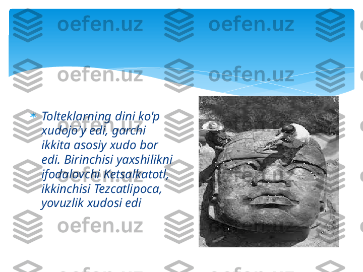 
Tolteklarning dini ko'p 
xudojo'y edi, garchi 
ikkita asosiy xudo bor 
edi. Birinchisi yaxshilikni 
ifodalovchi Ketsalkatotl, 
ikkinchisi Tezcatlipoca, 
yovuzlik xudosi edi    