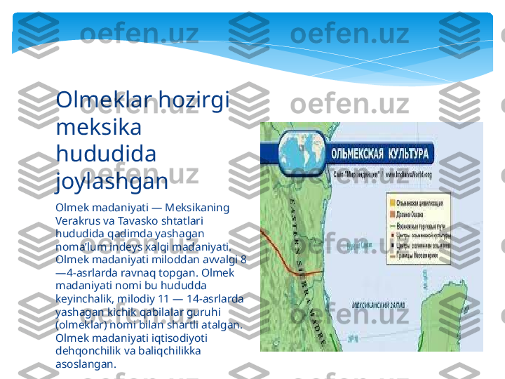 Olmek madaniyati — Meksikaning 
Verakrus va Tavasko shtatlari 
hududida qadimda yashagan 
nomaʼlum indeys xalqi madaniyati. 
Olmek madaniyati miloddan avvalgi 8
—4-asrlarda ravnaq topgan. Olmek 
madaniyati nomi bu hududda 
keyinchalik, milodiy 11 — 14-asrlarda 
yashagan kichik qabilalar guruhi 
(olmeklar) nomi bilan shartli atalgan. 
Olmek madaniyati iqtisodiyoti 
dehqonchilik va baliqchilikka 
asoslangan. Olmeklar hozirgi 
meksika 
hududida 
joylashgan    