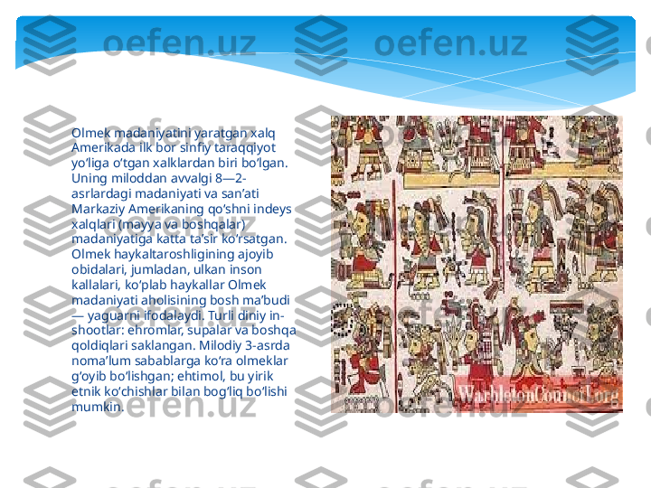 Olmek madaniyatini yaratgan xalq 
Amerikada ilk bor sinfiy taraqqiyot 
yoʻliga oʻtgan xalklardan biri boʻlgan. 
Uning miloddan avvalgi 8—2-
asrlardagi madaniyati va sanʼati 
Markaziy Amerikaning qoʻshni indeys 
xalqlari (mayya va boshqalar) 
madaniyatiga katta taʼsir koʻrsatgan. 
Olmek haykaltaroshligining ajoyib 
obidalari, jumladan, ulkan inson 
kallalari, koʻplab haykallar Olmek 
madaniyati aholisining bosh maʼbudi 
— yaguarni ifodalaydi. Turli diniy in-
shootlar: ehromlar, supalar va boshqa 
qoldiqlari saklangan. Milodiy 3-asrda 
nomaʼlum sabablarga koʻra olmeklar 
gʻoyib boʻlishgan; ehtimol, bu yirik 
etnik koʻchishlar bilan bogʻliq boʻlishi 
mumkin.   