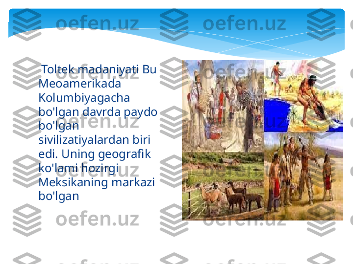   Toltek madaniyati Bu 
Meoamerikada 
Kolumbiyagacha 
bo'lgan davrda paydo 
bo'lgan 
sivilizatiyalardan biri 
edi. Uning geografik 
ko'lami hozirgi 
Meksikaning markazi 
bo'lgan   