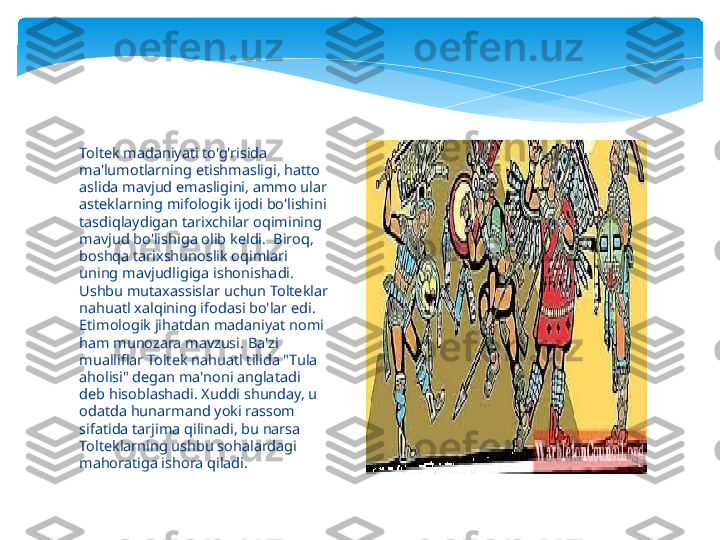 Toltek madaniyati to'g'risida 
ma'lumotlarning etishmasligi, hatto 
aslida mavjud emasligini, ammo ular 
asteklarning mifologik ijodi bo'lishini 
tasdiqlaydigan tarixchilar oqimining 
mavjud bo'lishiga olib keldi.  Biroq, 
boshqa tarixshunoslik oqimlari 
uning mavjudligiga ishonishadi. 
Ushbu mutaxassislar uchun Tolteklar 
nahuatl xalqining ifodasi bo'lar edi.  
Etimologik jihatdan madaniyat nomi 
ham munozara mavzusi. Ba'zi 
mualliflar Toltek nahuatl tilida "Tula 
aholisi" degan ma'noni anglatadi 
deb hisoblashadi. Xuddi shunday, u 
odatda hunarmand yoki rassom 
sifatida tarjima qilinadi, bu narsa 
Tolteklarning ushbu sohalardagi 
mahoratiga ishora qiladi.   