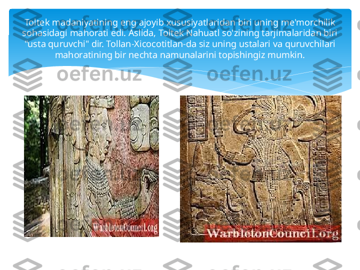 Toltek madaniyatining eng ajoyib xususiyatlaridan biri uning me'morchilik 
sohasidagi mahorati edi. Aslida, Toltek Nahuatl so'zining tarjimalaridan biri 
"usta quruvchi" dir. Tollan-Xicocotitlan-da siz uning ustalari va quruvchilari 
mahoratining bir nechta namunalarini topishingiz mumkin.   