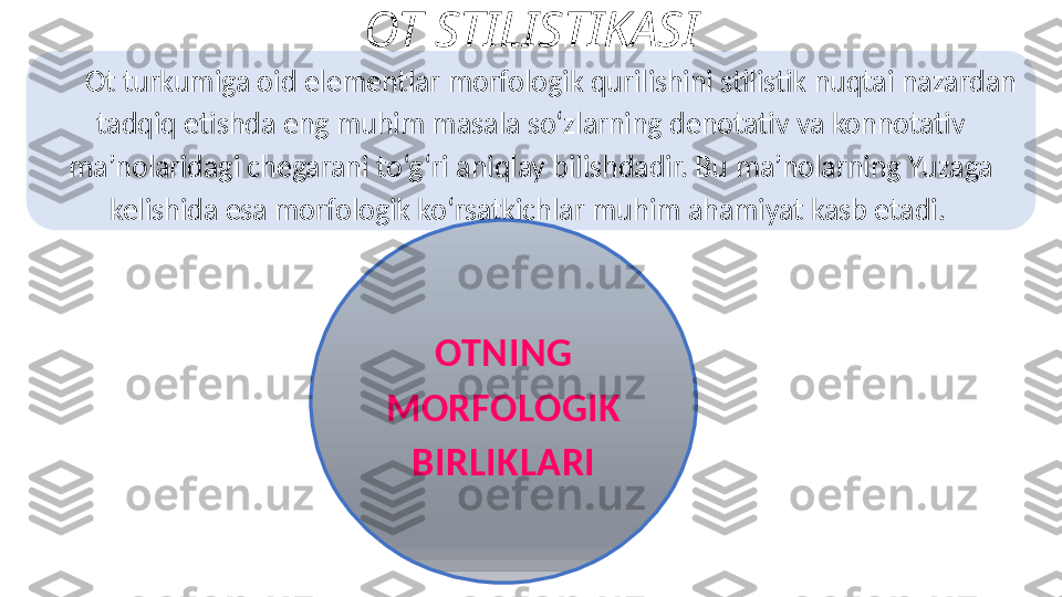 O t turkumiga oid elementlar morfologik   qurilishini stilistik nuqtai nazardan 
tadqiq etishda eng   muhim masala so‘zlarning denotativ va konnotativ  
ma’nolaridagi chegarani to‘g‘ri aniqlay bilishdadir. Bu   ma’nolarning Yuzaga 
kelishida esa morfologik ko‘rsatkichlar   muhim ahamiyat kasb etadi. 
OTNING 
MORFOLOGIK 
BIRLIKLARIOT STILISTIKASI 