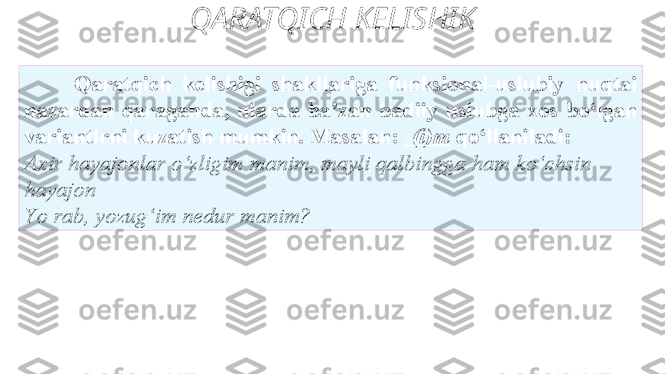 QARATQICH KELISHIK
Qaratqich  kelishigi  shakllariga  funksional-uslubiy   nuqtai 
nazardan  qaraganda,  ularda  ba’zan  badiiy  uslubga  xos   bo‘lgan 
variantlrni kuzatish mumkin. Masalan:  - (i)m   qo‘llaniladi: 
Axir hayajonlar o‘zligim manim, mayli qalbingga   ham ko‘chsin  
hayajon 
Y o  rab,   yozug‘im nedur manim?  