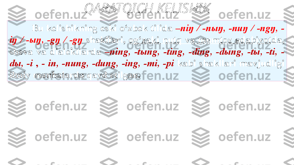 QARATQICH KELISHIK
Bu   kelishikning  eski  o‘zbek  tilida  –niŋ  /  -nыŋ,  -nuŋ  /  -ngŋ,  -
iŋ  /  -ыŋ,  -gŋ  /  -gŋ   shakllari,  og‘zaki  nutq  va  mumtoz  adabiyotda , 
sheva  va   dialektlarda  –ning,  -tыng,  -ting,  -ding,  -dыng,  -tы,  -ti,  -
dы,  -i  ,  -   in,  -nung,  -dung,  -ing,  -mi,  -pi  kabi  shakllari  mavjudligi 
ilmiy   manbalarda qayd etilgan. 