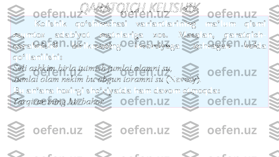 QARATQICH KELISHIK
Kelishik  qo‘shimchasi  variantlarining  ma’lum  qismi
mumtoz  adabiyot  matnlariga  xos.  Masalan,  qaratqich-
qaralmishli   birikmaning  inversiyaga  uchragan  holda 
qo‘llanilishi: 
Seli   ashkim birla tutmish jumlai olamni su, 
Jumlai olam nekim bu   obgun toramni su  (Navoiy). 
Bu an’ana   hozirgi she’riyatda ham davom etmoqda: 
Y a rqirar ming bir bahor 