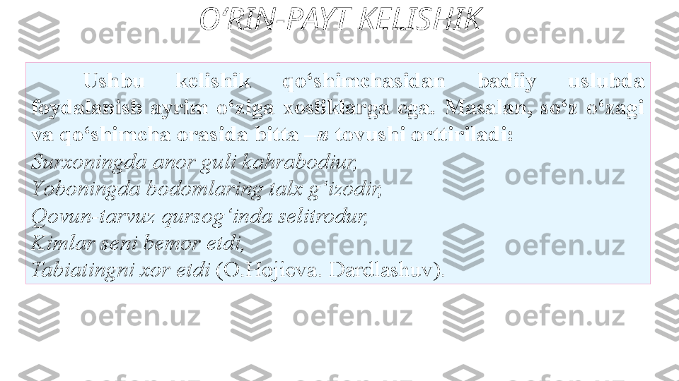 O‘RIN-PAYT KELISHIK
Ushbu  kelishik  qo‘shimchasidan  badiiy  uslubda
foydalanish  ayrim  o‘ziga  xosliklarga  ega.  Masalan,  so‘z  o‘zagi 
va   qo‘shimcha orasida bitta – n  tovushi orttiriladi: 
Surxoningda   anor guli kahrabodiur, 
Y o boningda bodomlaring talx g‘izodir,
Qovun-tarvuz qursog‘inda selitrodur, 
Kimlar seni bemor etdi, 
Tabiatingni xor etdi  (O.Hojieva. Dardlashuv).  