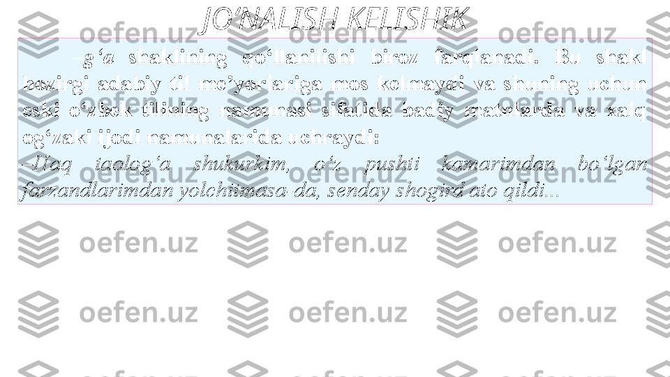 JO‘NALISH KELISHIK
– g‘a  shaklining  qo‘llanilishi  biroz  farqlanadi.  Bu  shakl
hozirgi  adabiy  til  me’yorlariga  mos  kelmaydi  va  shuning  uchun
eski  o‘zbek  tilining  namunasi  sifatida  badiy  matnlarda  va  xalq
og‘zaki ijodi namunalarida uchraydi: 
– Haq  taolog‘a  shukurkim,  o‘z   pushti  kamarimdan  bo‘lgan 
farzandlarimdan yolchitmasa-da, senday   shogird ato qildi...  