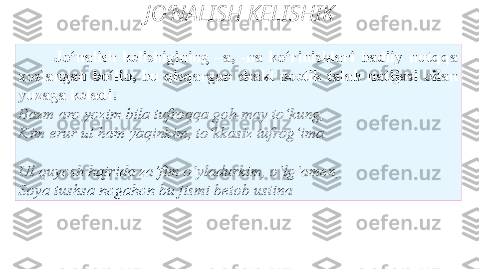 JO‘NALISH KELISHIK
Jo‘nalish  kelishigining  –a,  -na  ko‘rinishlari  badiiy   nutqqa 
xoslangan  bo‘lib,  bu  qisqargan  shakl  poetik  talab   natijasi  bilan 
y uzaga keladi: 
Bazm aro yozim bila tufroqqa goh   may to‘kung, 
Kim erur ul ham yaqinkim, to‘kkasiz tufrog‘ima
Ul quyosh hajrida za’fim   o‘yladurkim, o‘lg‘amen, 
Soya tushsa nogahon bu jismi betob ustina 