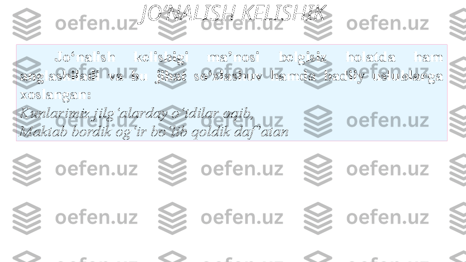 JO‘NALISH KELISHIK
Jo‘nalish  kelishigi  ma’nosi  belgisiz  holatda  ham
anglashiladi  va  bu  jihat  so‘zlashuv  hamda  badiiy  uslublarga
xoslangan: 
Kunlarimiz jilg‘alarday o‘tdilar oqib, 
Maktab   bordik og‘ir bo‘lib qoldik daf ’atan  