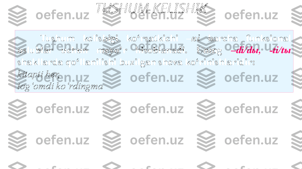 TUSHUM KELISHIK
Tushum  kelishigi  ko‘rsatkichi  –ni  barcha  funksional  
uslublar  uchun  meyo’r  hisoblanadi.  Uning  –di/dы,  -ti/tы  
shakllarda qo‘llanilishi buzilgan sheva ko‘rinishlaridir:
kitapti ber, 
tog‘omdi ko‘rdingma  