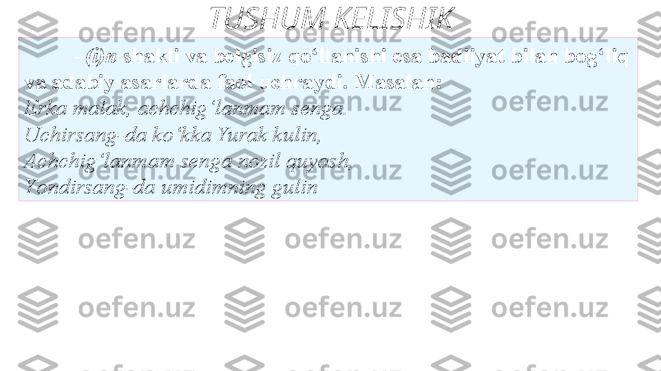 TUSHUM KELISHIK
– (i)n  shakli va belgisiz   qo‘llanishi esa badiiyat bilan bog‘liq 
va adabiy asarlarda faol   uchraydi. Masalan: 
Erka malak, achchig‘lanmam senga. 
Uchirsang-da   ko‘kka Yurak kulin, 
Achchig‘lanmam senga nozil quyosh, 
Y o ndirsang-da   umidimning gulin  