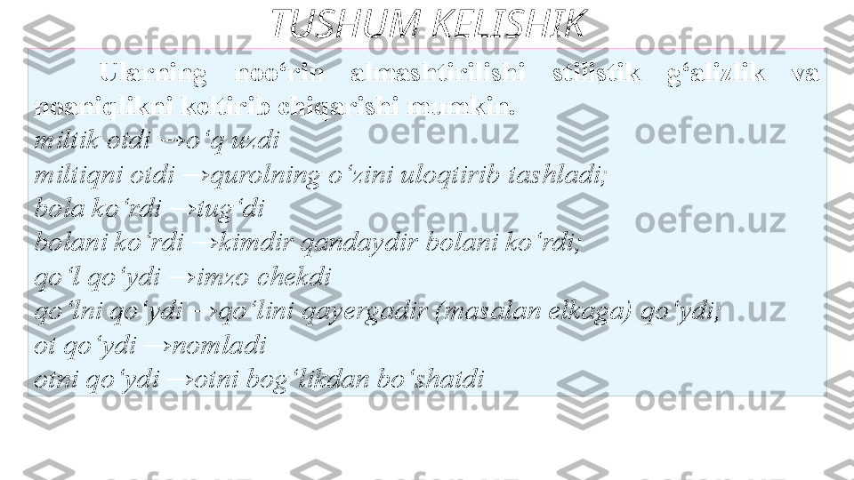 TUSHUM KELISHIK
Ularning   noo‘rin  almashtirilishi  stilistik  g‘alizlik  va 
noaniqlikni   keltirib chiqarishi mumkin. 
miltik   otdi →o‘q uzdi 
miltiqni otdi →qurolning o‘zini uloqtirib   tashladi; 
bola ko‘rdi →tug‘di 
bolani ko‘rdi →kimdir qandaydir   bolani ko‘rdi; 
qo‘l qo‘ydi →imzo chekdi 
qo‘lni qo‘ydi →qo‘lini   qa y ergadir (masalan elkaga) qo‘ydi; 
ot qo‘ydi →nomladi 
otni   qo‘ydi →otni bog‘likdan bo‘shatdi  