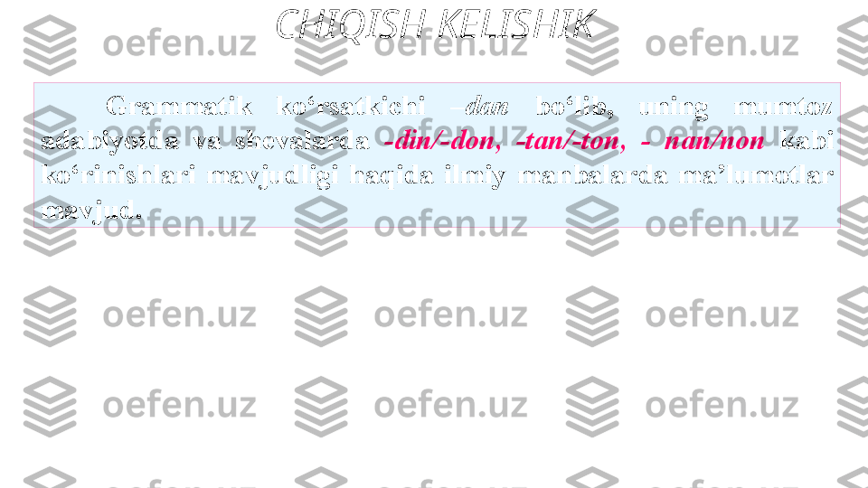 CHIQISH KELISHIK
G rammatik  ko‘rsatkichi  –dan  bo‘lib,   uning  mumtoz 
adabiyotda  va  shevalarda  -din/-don,  -tan/-ton,  -   nan/non  kabi 
ko‘rinishlari  mavjudligi  haqida  ilmiy   manbalarda  ma’lumotlar 
mavjud. 