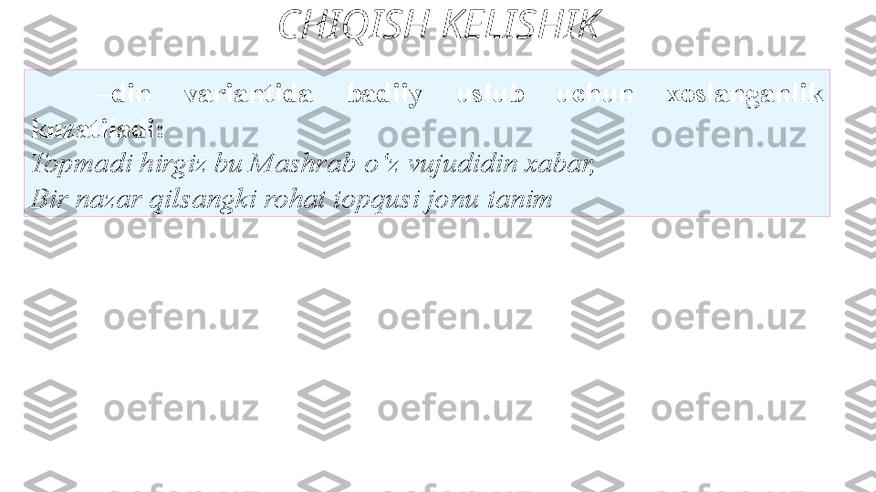 CHIQISH KELISHIK
– din  variantida  badiiy   uslub  uchun  xoslanganlik  
kuzatiladi: 
Topmadi hirgiz bu Mashrab   o‘z vujudidin xabar,
Bir nazar qilsangki rohat topqusi jonu   tanim  