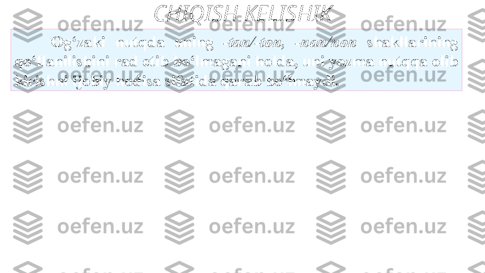 CHIQISH KELISHIK
Og‘zaki  nutqda  uning  -tan/-ton,  -nan/non  shakllarining
qo‘llanilishini rad etib bo‘lmagani holda, uni yozma nutqqa olib
kirishni ijobiy hodisa sifatida qarab bo‘lmaydi. 