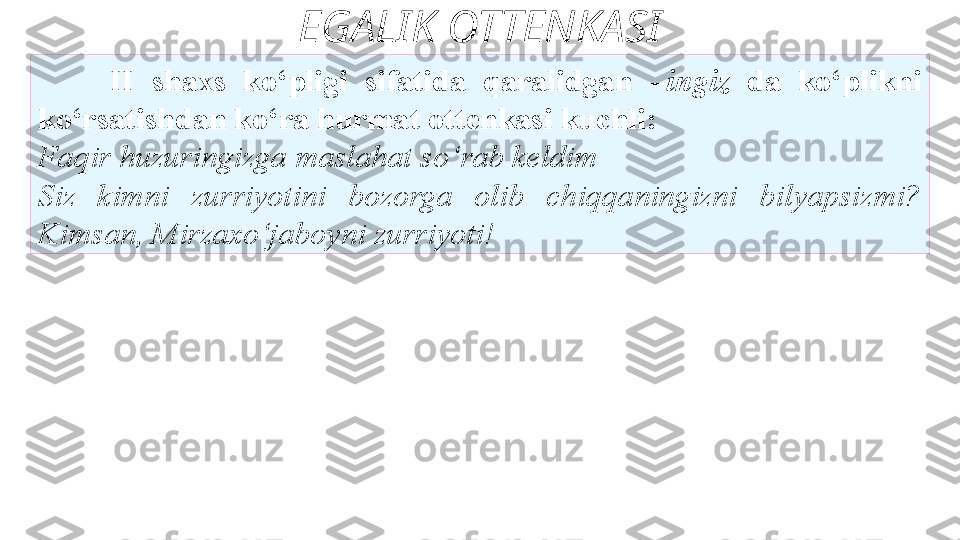 EGALIK OTTENKASI
II  shaxs  ko‘pligi  sifatida  qaralidgan  – ingiz  da  ko‘plikni
ko‘rsatishdan ko‘ra hurmat ottenkasi kuchli: 
Faqir huzuringizga   maslahat so‘rab keldim 
Siz  kimni   zurriyotini  bozorga  olib  chiqqaningizni  bilyapsizmi? 
Kimsan,   Mirzaxo‘jaboyni zurriyoti!  