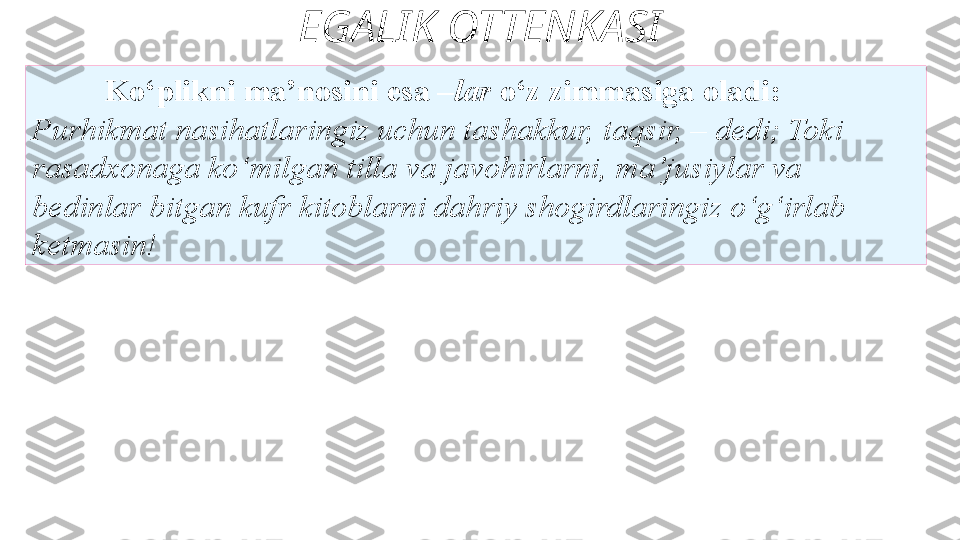 EGALIK OTTENKASI
Ko‘plikni ma’nosini esa – lar  o‘z   zimmasiga oladi: 
Purhikmat nasihatlaringiz uchun tashakkur,   taqsir, – dedi; Toki 
rasadxonaga ko‘milgan tilla va   javohirlarni, ma’jusiylar va 
bedinlar bitgan kufr   kitoblarni dahriy shogirdlaringiz o‘g‘irlab 
ketmasin!  