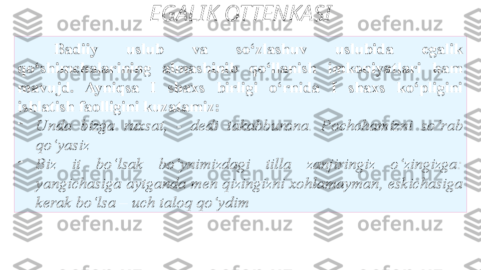 EGALIK OTTENKASI
Badiiy  uslub  va  so‘zlashuv  uslubida  egalik  
qo‘shimchalarining  almashinib  qo‘llanish  imkoniyatlari  ham  
mavujd.  Ayniqsa  I  shaxs  birligi  o‘rnida  I  shaxs  ko‘pligini  
ishlatish faolligini kuzatamiz: 
-
Unda  bizga  ruxsat,  -  dedi   takabburona.  Pochchamizni  so‘rab 
qo‘yasiz 
-
Biz   it  bo‘lsak  bo‘ynimizdagi  tilla  zanjiringiz  o‘zingizga: 
yangichasiga   aytganda men qizingizni xohlamayman, eskichasiga 
kerak bo‘lsa – uch   taloq qo‘ydim  