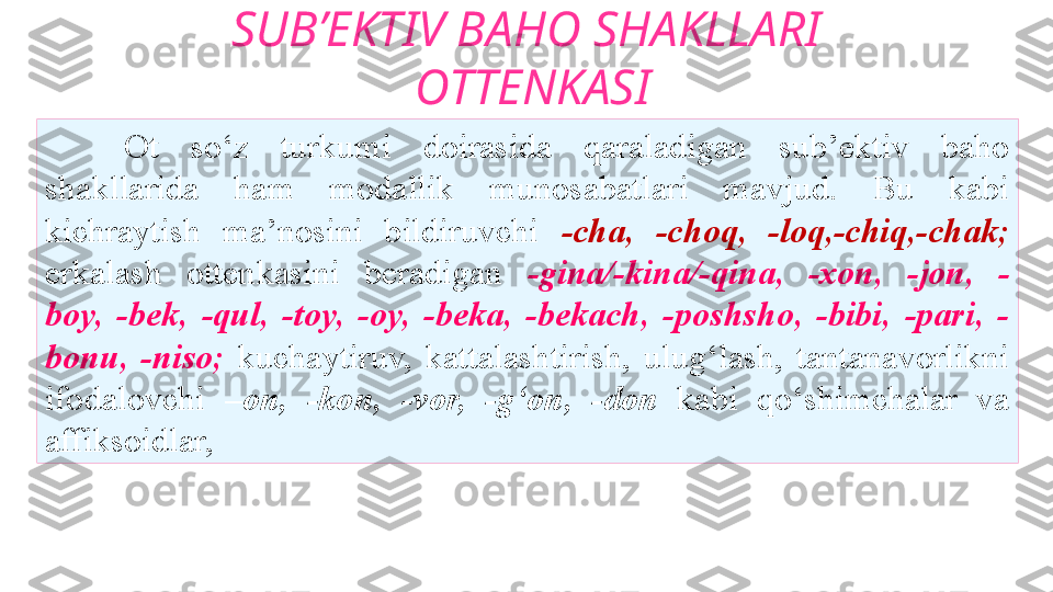 SUB’EKTIV BAHO SHAKLLARI
  OTTENKASI
Ot  so‘z  turkumi  doirasida  qaraladigan  sub’ektiv  baho
shakllarida  ham  modallik  munosabatlari  mavjud.  Bu  kabi
kichraytish  ma’nosini  bildiruvchi  -cha,  -choq,  -loq,-chiq,-chak;
erkalash  ottenkasini  beradigan  -gina/-kina/-qina,  -xon,  -jon,  -
boy,  -bek,  -qul,  -toy,  -oy,  -beka,  -bekach,  -poshsho,  -bibi,  -pari,  -
bonu,   -niso;   kuchaytiruv,  kattalashtirish,  ulug‘lash,  tantanavorlikni
ifodalovchi  –on,  -kon,  -vor,  -g‘on,  -don  kabi  qo‘shimchalar  va
affiksoidlar,  